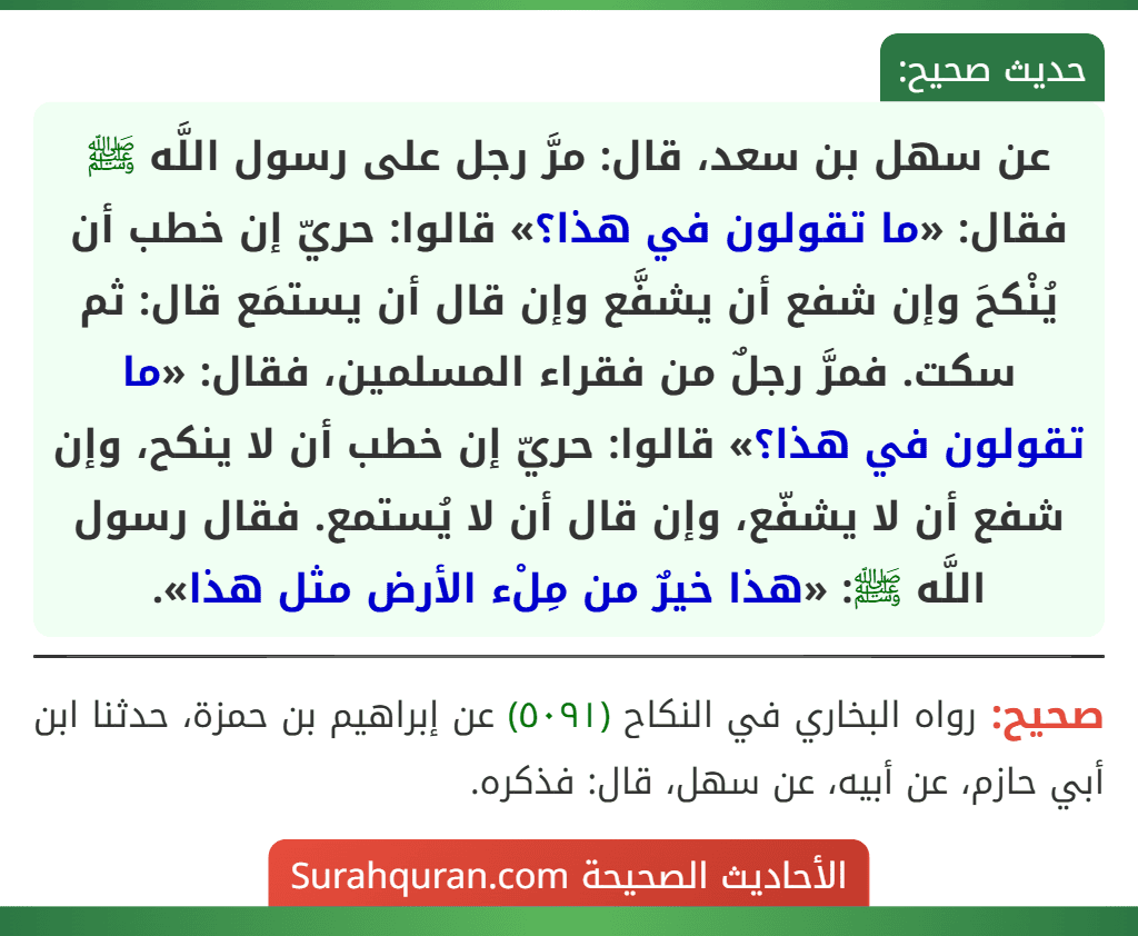 عن سهل بن سعد، قال: مرَّ رجل على رسول اللَّه ﷺ فقال: «ما تقولون في هذا؟» قالوا: حريّ إن خطب أن يُنْكحَ وإن شفع أن يشفَّع وإن قال أن يستمَع قال: ثم سكت. فمرَّ رجلٌ من فقراء المسلمين، فقال: «ما تقولون في هذا؟» قالوا: حريّ إن خطب أن لا ينكح، وإن شفع أن لا يشفّع، وإن قال أن لا يُستمع. فقال رسول اللَّه ﷺ: «هذا خيرٌ من مِلْء الأرض مثل هذا».