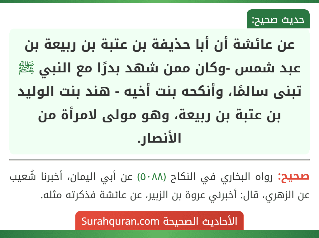 عن عائشة أن أبا حذيفة بن عتبة بن ربيعة بن عبد شمس -وكان ممن شهد بدرًا مع النبي ﷺ تبنى سالمًا، وأنكحه بنت أخيه - هند بنت الوليد بن عتبة بن ربيعة، وهو مولى لامرأة من الأنصار.