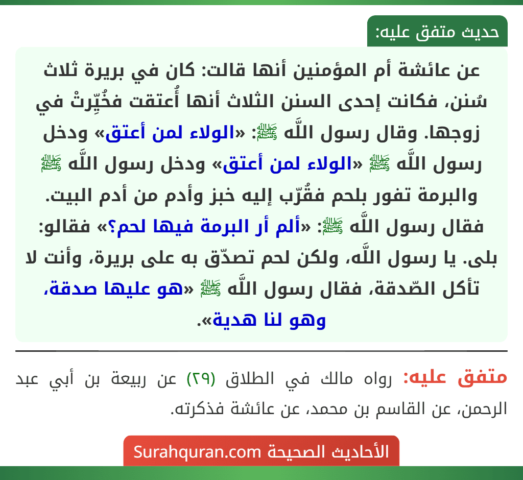 عن عائشة أم المؤمنين أنها قالت: كان في بريرة ثلاث سُنن، فكانت إحدى السنن الثلاث أنها أُعتقت فخُيِّرتْ في زوجها. وقال رسول اللَّه ﷺ: «الولاء لمن أعتق» ودخل رسول اللَّه ﷺ «الولاء لمن أعتق» ودخل رسول اللَّه ﷺ والبرمة تفور بلحم فقُرّب إليه خبز وأدم من أدم البيت. فقال رسول اللَّه ﷺ: «ألم أر البرمة فيها لحم؟» فقالو: بلى. يا رسول اللَّه، ولكن لحم تصدّق به على بريرة، وأنت لا تأكل الصّدقة، فقال رسول اللَّه ﷺ «هو عليها صدقة، وهو لنا هدية».