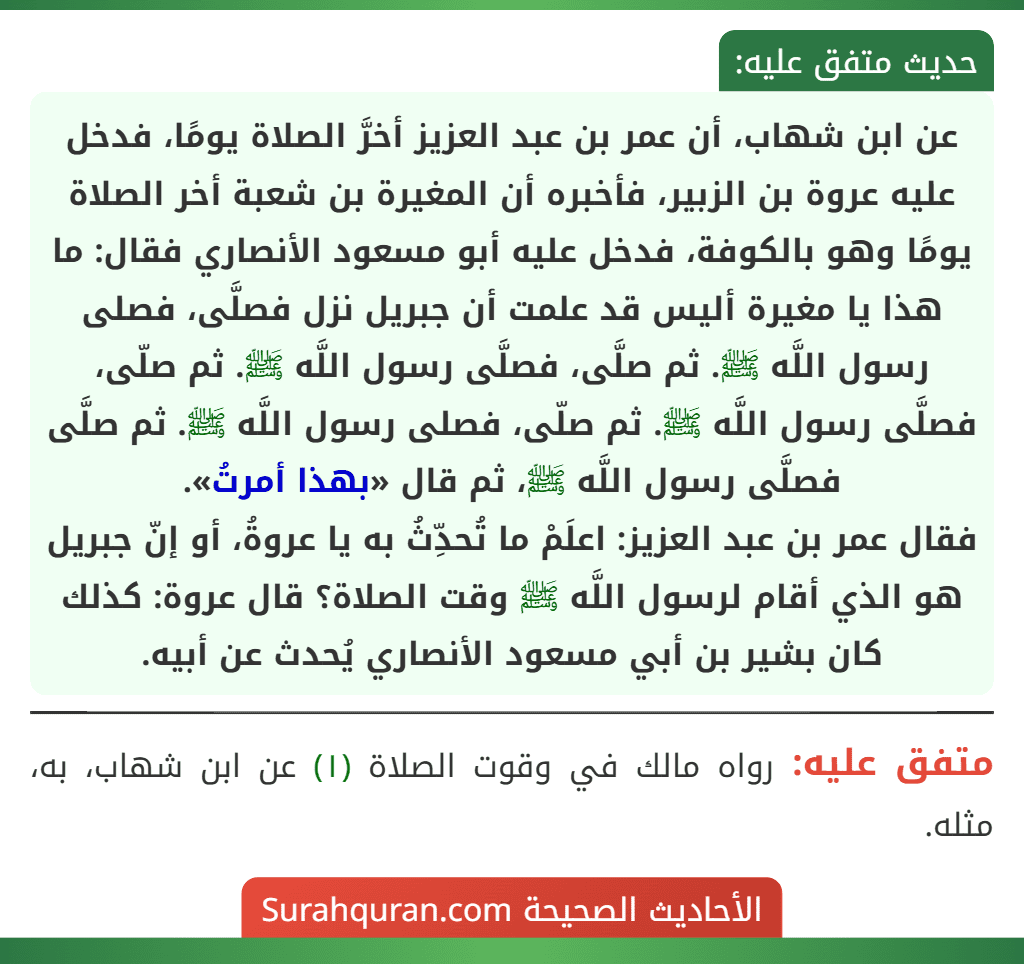 عن ابن شهاب، أن عمر بن عبد العزيز أخرَّ الصلاة يومًا، فدخل عليه عروة بن الزبير، فأخبره أن المغيرة بن شعبة أخر الصلاة يومًا وهو بالكوفة، فدخل عليه أبو مسعود الأنصاري فقال: ما هذا يا مغيرة أليس قد علمت أن جبريل نزل فصلَّى، فصلى رسول اللَّه ﷺ. ثم صلَّى، فصلَّى رسول اللَّه ﷺ. ثم صلّى، فصلَّى رسول اللَّه ﷺ. ثم صلّى، فصلى رسول اللَّه ﷺ. ثم صلَّى فصلَّى رسول اللَّه ﷺ، ثم قال «بهذا أمرتُ».
فقال عمر بن عبد العزيز: اعلَمْ ما تُحدِّثُ به يا عروةُ، أو إنّ جبريل هو الذي أقام لرسول اللَّه ﷺ وقت الصلاة؟ قال عروة: كذلك كان بشير بن أبي مسعود الأنصاري يُحدث عن أبيه.
