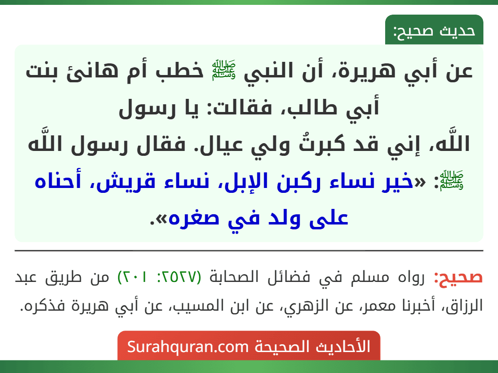 عن أبي هريرة، أن النبي ﷺ خطب أم هانئ بنت أبي طالب، فقالت: يا رسول
اللَّه، إني قد كبرتُ ولي عيال. فقال رسول اللَّه ﷺ: «خير نساء ركبن الإبل، نساء قريش، أحناه على ولد في صغره». عن أبي هريرة، أن النبي ﷺ خطب أم هانئ بنت أبي طالب، فقالت: يا رسول
اللَّه، إني قد كبرتُ ولي عيال. فقال رسول اللَّه ﷺ: «خير نساء ركبن الإبل، نساء قريش، أحناه على ولد في صغره».