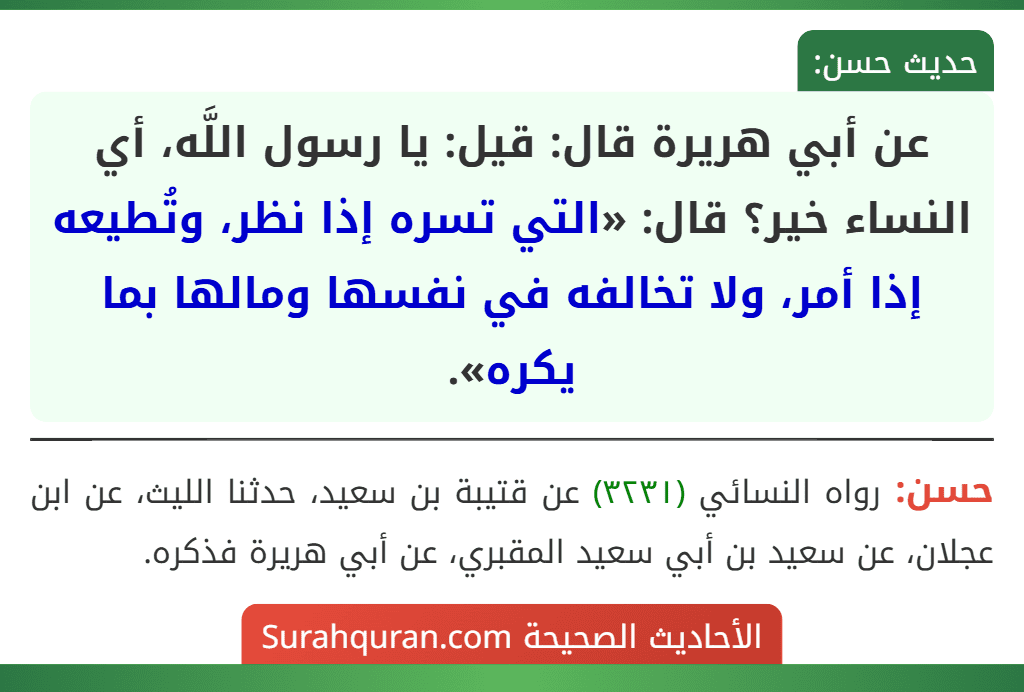 عن أبي هريرة قال: قيل: يا رسول اللَّه، أي النساء خير؟ قال: «التي تسره إذا نظر، وتُطيعه إذا أمر، ولا تخالفه في نفسها ومالها بما يكره». عن أبي هريرة قال: قيل: يا رسول اللَّه، أي النساء خير؟ قال: «التي تسره إذا نظر، وتُطيعه إذا أمر، ولا تخالفه في نفسها ومالها بما يكره».