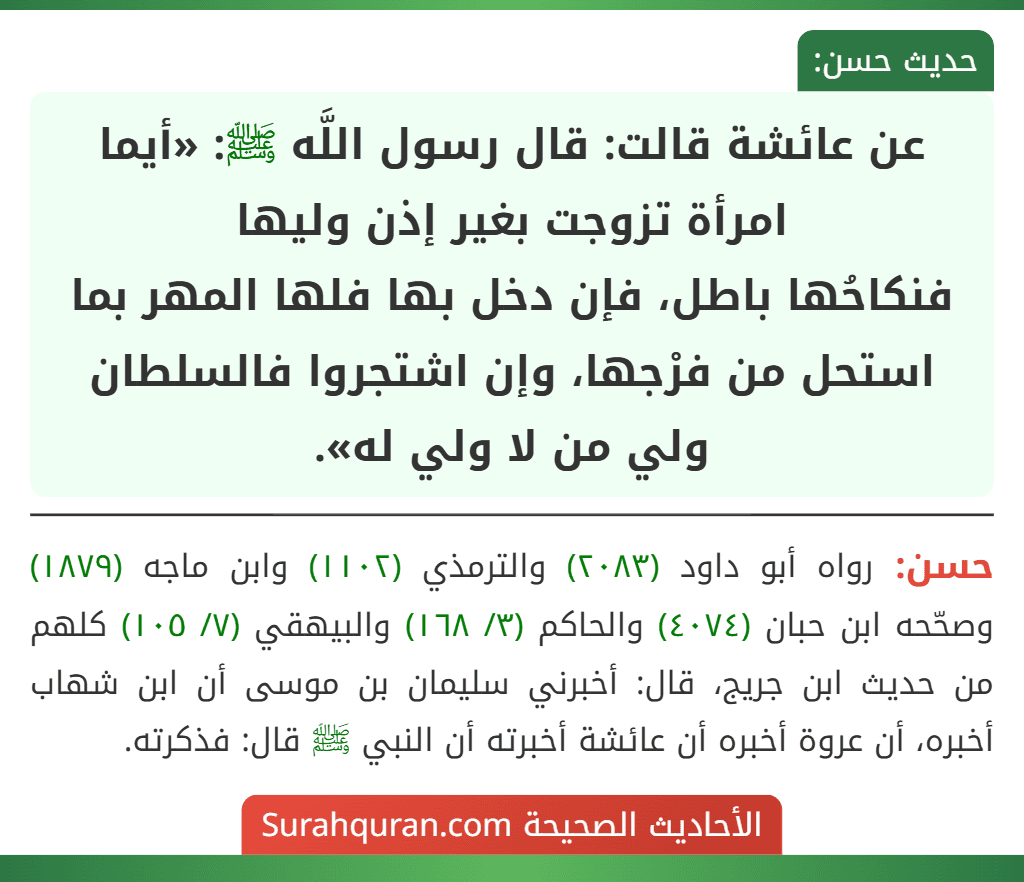 عن عائشة قالت: قال رسول اللَّه ﷺ: «أيما امرأة تزوجت بغير إذن وليها
فنكاحُها باطل، فإن دخل بها فلها المهر بما استحل من فرْجها، وإن اشتجروا فالسلطان ولي من لا ولي له».