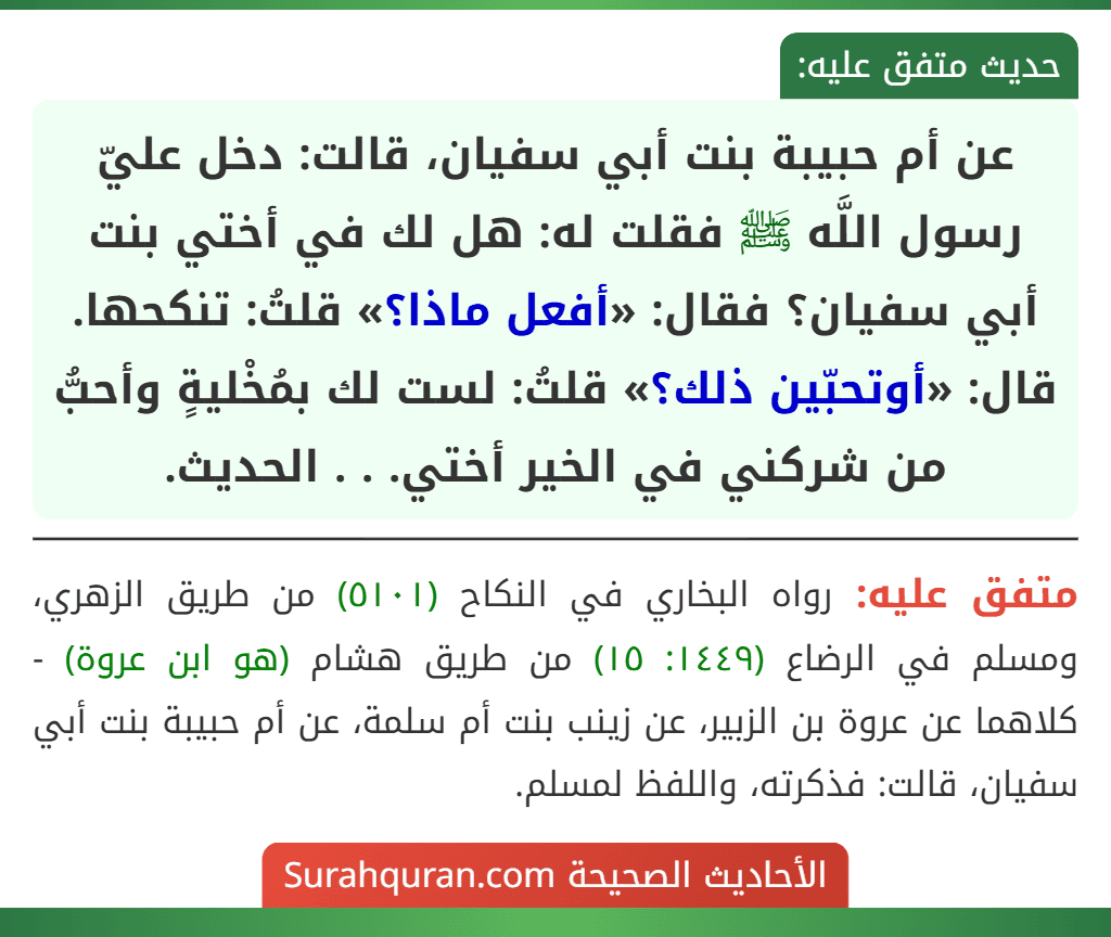 عن أم حبيبة بنت أبي سفيان، قالت: دخل عليّ رسول اللَّه ﷺ فقلت له: هل لك في أختي بنت أبي سفيان؟ فقال: «أفعل ماذا؟» قلتُ: تنكحها. قال: «أوتحبّين ذلك؟» قلتُ: لست لك بمُخْليةٍ وأحبُّ من شركني في الخير أختي. . . الحديث.