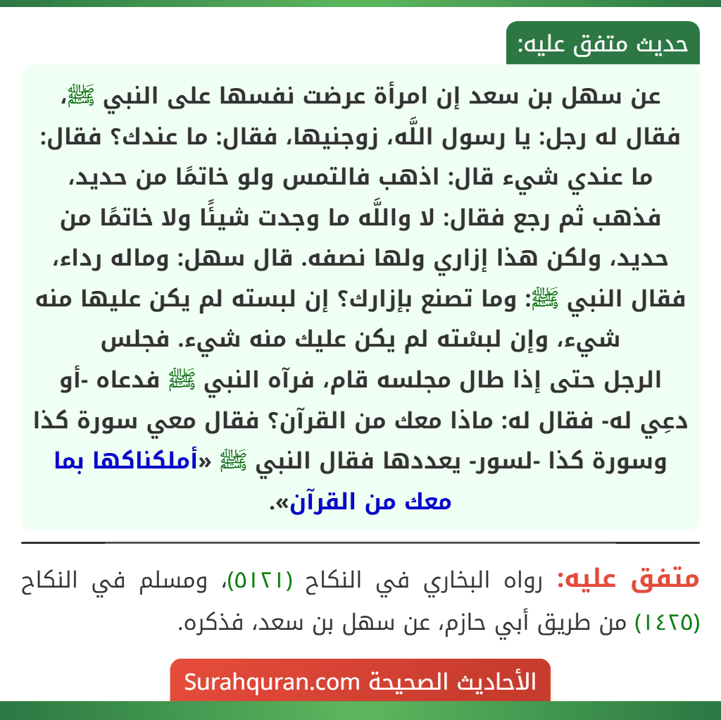 عن سهل بن سعد إن امرأة عرضت نفسها على النبي ﷺ، فقال له رجل: يا رسول اللَّه، زوجنيها، فقال: ما عندك؟ فقال: ما عندي شيء قال: اذهب فالتمس ولو خاتمًا من حديد، فذهب ثم رجع فقال: لا واللَّه ما وجدت شيئًا ولا خاتمًا من حديد، ولكن هذا إزاري ولها نصفه. قال سهل: وماله رداء، فقال النبي ﷺ: وما تصنع بإزارك؟ إن لبسته لم يكن عليها منه شيء، وإن لبسْته لم يكن عليك منه شيء. فجلس
الرجل حتى إذا طال مجلسه قام، فرآه النبي ﷺ فدعاه -أو دعِي له- فقال له: ماذا معك من القرآن؟ فقال معي سورة كذا وسورة كذا -لسور- يعددها فقال النبي ﷺ «أملكناكها بما معك من القرآن».