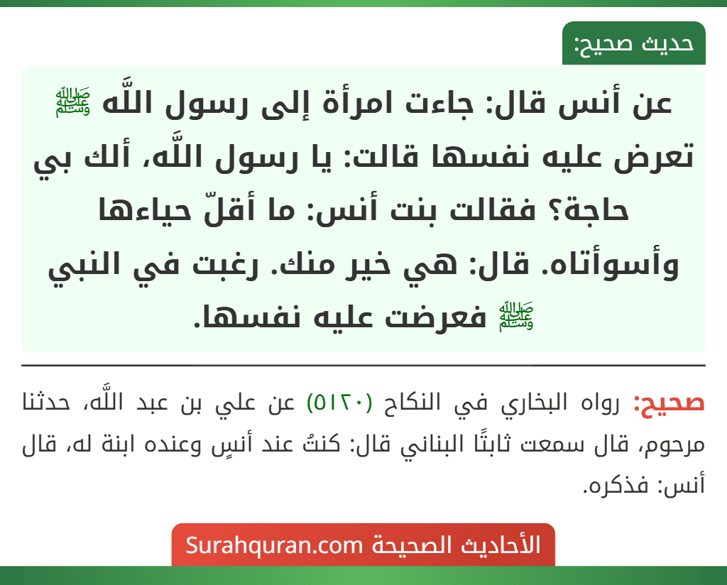 عن أنس قال: جاءت امرأة إلى رسول اللَّه ﷺ تعرض عليه نفسها قالت: يا رسول اللَّه، ألك بي حاجة؟ فقالت بنت أنس: ما أقلّ حياءها وأسوأتاه. قال: هي خير منك. رغبت في النبي ﷺ فعرضت عليه نفسها.