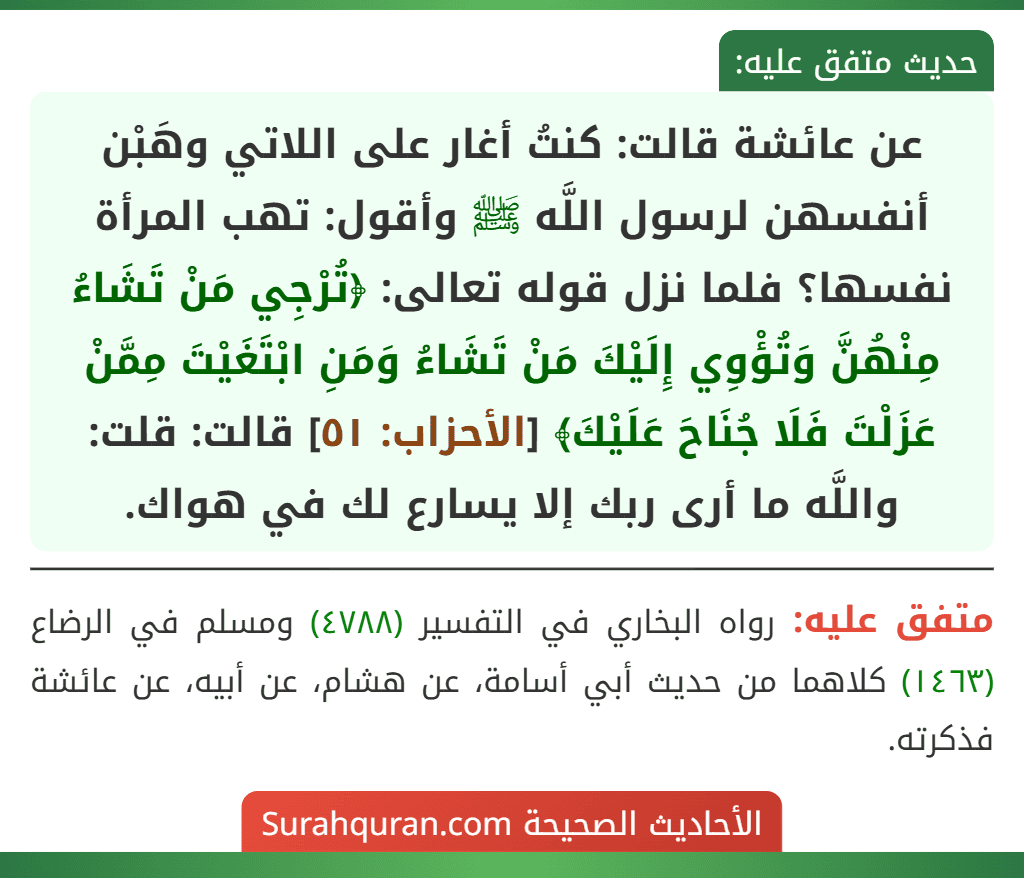 عن عائشة قالت: كنتُ أغار على اللاتي وهَبْن أنفسهن لرسول اللَّه ﷺ وأقول: تهب المرأة نفسها؟ فلما نزل قوله تعالى: ﴿تُرْجِي مَنْ تَشَاءُ مِنْهُنَّ وَتُؤْوِي إِلَيْكَ مَنْ تَشَاءُ وَمَنِ ابْتَغَيْتَ مِمَّنْ عَزَلْتَ فَلَا جُنَاحَ عَلَيْكَ﴾ [الأحزاب: ٥١] قالت: قلت: واللَّه ما أرى ربك إلا يسارع لك في هواك.