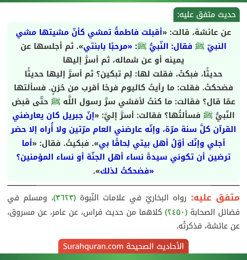 عن عائشة، قالت: «أقبلت فاطمةُ تمشي كأنّ مشيتها مشي النبيّ ﷺ فقال: النّبيُّ ﷺ: «مرحبًا بابنتي». ثم أجلسها عن يمينه أو عن شماله، ثم أسرَّ إليها
حديثًا، فبكتْ، فقلت لها: لِم تبكين؟ ثم أسرَّ إليها حديثًا فضحكتْ. فقلت: ما رأيتُ كاليوم فرحًا أقرب من حُزنٍ. فسألتها عمّا قال؟ فقالت: ما كنتُ لأفشي سرَّ رسول اللَّه ﷺ حتّى قبض النّبيُّ ﷺ فسألتُها؟ فقالت: أسرَّ إليَّ: «إنّ جبريل كان يعارضني القرآن كلَّ سنة مرّة، وإنّه عارضني العام مرّتين ولا أُراه إلا حضر أجلي وإنّك أوّلُ أهل بيتي لِحاقًا بي». فبكيتُ. فقال: «أما ترضين أن تكوني سيدةَ نساء أهل الجنّة أو نساء المؤمنين؟ «فضحكتُ لذلك». عن عائشة، قالت: «أقبلت فاطمةُ تمشي كأنّ مشيتها مشي النبيّ ﷺ فقال: النّبيُّ ﷺ: «مرحبًا بابنتي». ثم أجلسها عن يمينه أو عن شماله، ثم أسرَّ إليها
حديثًا، فبكتْ، فقلت لها: لِم تبكين؟ ثم أسرَّ إليها حديثًا فضحكتْ. فقلت: ما رأيتُ كاليوم فرحًا أقرب من حُزنٍ. فسألتها عمّا قال؟ فقالت: ما كنتُ لأفشي سرَّ رسول اللَّه ﷺ حتّى قبض النّبيُّ ﷺ فسألتُها؟ فقالت: أسرَّ إليَّ: «إنّ جبريل كان يعارضني القرآن كلَّ سنة مرّة، وإنّه عارضني العام مرّتين ولا أُراه إلا حضر أجلي وإنّك أوّلُ أهل بيتي لِحاقًا بي». فبكيتُ. فقال: «أما ترضين أن تكوني سيدةَ نساء أهل الجنّة أو نساء المؤمنين؟ «فضحكتُ لذلك».