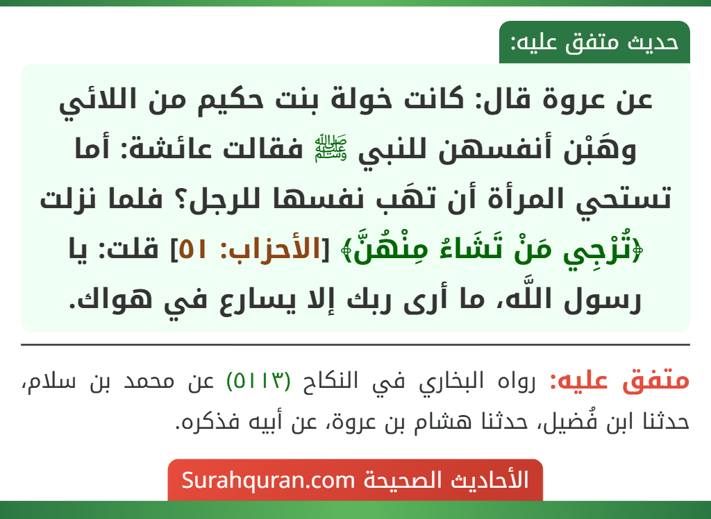 عن عروة قال: كانت خولة بنت حكيم من اللائي وهَبْن أنفسهن للنبي ﷺ فقالت عائشة: أما تستحي المرأة أن تهَب نفسها للرجل؟ فلما نزلت ﴿تُرْجِي مَنْ تَشَاءُ مِنْهُنَّ﴾ [الأحزاب: ٥١] قلت: يا رسول اللَّه، ما أرى ربك إلا يسارع في هواك.
