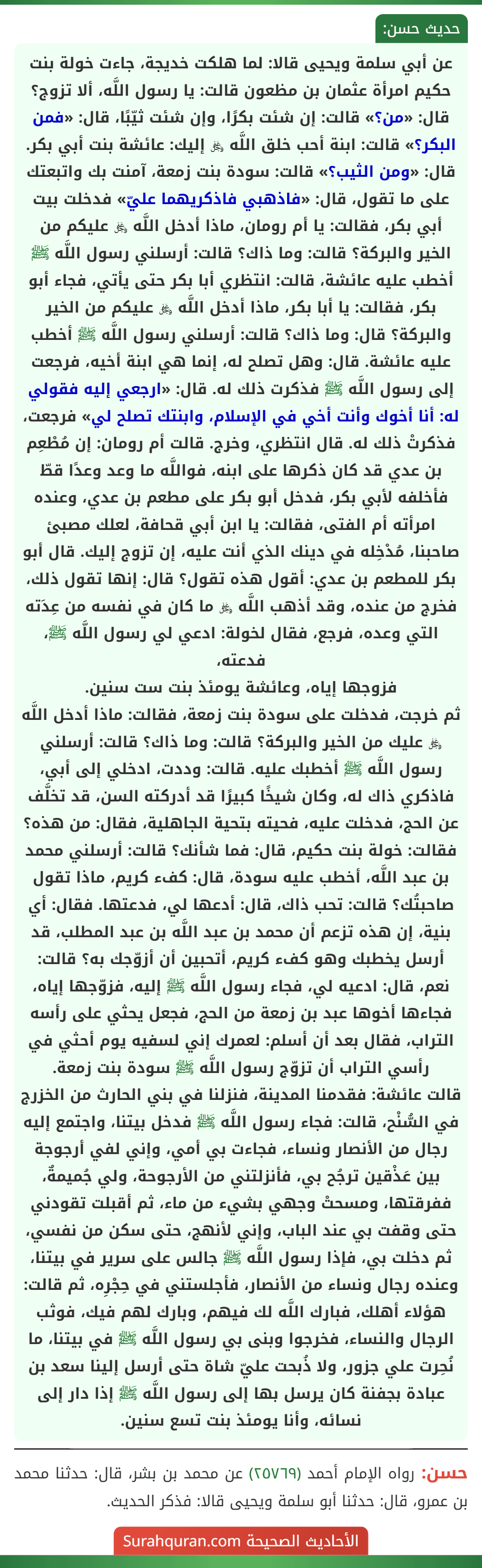 عن أبي سلمة ويحيى قالا: لما هلكت خديجة، جاءت خولة بنت حكيم امرأة عثمان بن مظعون قالت: يا رسول اللَّه، ألا تزوج؟ قال: «من؟» قالت: إن شئت بكرًا، وإن شئت ثيّبًا، قال: «فمن البكر؟» قالت: ابنة أحب خلق اللَّه ﷿ إليك: عائشة بنت أبي بكر. قال: «ومن الثيب؟» قالت: سودة بنت زمعة، آمنت بك واتبعتك على ما تقول، قال: «فاذهبي فاذكريهما عليّ» فدخلت بيت أبي بكر، فقالت: يا أم رومان، ماذا أدخل اللَّه ﷿ عليكم من الخير والبركة؟ قالت: وما ذاك؟ قالت: أرسلني رسول اللَّه ﷺ أخطب عليه عائشة، قالت: انتظري أبا بكر حتى يأتي، فجاء أبو بكر، فقالت: يا أبا بكر، ماذا أدخل اللَّه ﷿ عليكم من الخير والبركة؟ قال: وما ذاك؟ قالت: أرسلني رسول اللَّه ﷺ أخطب عليه عائشة. قال: وهل تصلح له، إنما هي ابنة أخيه، فرجعت إلى رسول اللَّه ﷺ فذكرت ذلك له. قال: «ارجعي إليه فقولي له: أنا أخوك وأنت أخي في الإسلام، وابنتك تصلح لي» فرجعت، فذكرتْ ذلك له. قال انتظري، وخرج. قالت أم رومان: إن مُطْعِم بن عدي قد كان ذكرها على ابنه، فواللَّه ما وعد وعدًا قطّ فأخلفه لأبي بكر، فدخل أبو بكر على مطعم بن عدي، وعنده امرأته أم الفتى، فقالت: يا ابن أبي قحافة، لعلك مصبئ صاحبنا، مُدْخِله في دينك الذي أنت عليه، إن تزوج إليك. قال أبو بكر للمطعم بن عدي: أقول هذه تقول؟ قال: إنها تقول ذلك، فخرج من عنده، وقد أذهب اللَّه ﷿ ما كان في نفسه من عِدَته التي وعده، فرجع، فقال لخولة: ادعي لي رسول اللَّه ﷺ، فدعته،
فزوجها إياه، وعائشة يومئذ بنت ست سنين.
ثم خرجت، فدخلت على سودة بنت زمعة، فقالت: ماذا أدخل اللَّه ﷿ عليك من الخير والبركة؟ قالت: وما ذاك؟ قالت: أرسلني رسول اللَّه ﷺ أخطبك عليه. قالت: وددت، ادخلي إلى أبي، فاذكري ذاك له، وكان شيخًا كبيرًا قد أدركته السن، قد تخلَّف عن الحج، فدخلت عليه، فحيته بتحية الجاهلية، فقال: من هذه؟ فقالت: خولة بنت حكيم، قال: فما شأنك؟ قالت: أرسلني محمد بن عبد اللَّه، أخطب عليه سودة، قال: كفء كريم، ماذا تقول صاحبتُك؟ قالت: تحب ذاك، قال: أدعها لي، فدعتها. فقال: أي بنية، إن هذه تزعم أن محمد بن عبد اللَّه بن عبد المطلب، قد أرسل يخطبك وهو كفء كريم، أتحبين أن أزوّجك به؟ قالت: نعم، قال: ادعيه لي، فجاء رسول اللَّه ﷺ إليه، فزوّجها إياه، فجاءها أخوها عبد بن زمعة من الحج، فجعل يحثي على رأسه التراب، فقال بعد أن أسلم: لعمرك إني لسفيه يوم أحثي في رأسي التراب أن تزوّج رسول اللَّه ﷺ سودة بنت زمعة.
قالت عائشة: فقدمنا المدينة، فنزلنا في بني الحارث من الخزرج في السُّنْح، قالت: فجاء رسول اللَّه ﷺ فدخل بيتنا، واجتمع إليه رجال من الأنصار ونساء، فجاءت بي أمي، وإني لفي أرجوجة بين عَذْقين ترجُح بي، فأنزلتني من الأرجوحة، ولي جُميمةٌ، ففرقتها، ومسحتْ وجهي بشيء من ماء، ثم أقبلت تقودني حتى وقفت بي عند الباب، وإني لأنهج، حتى سكن من نفسي، ثم دخلت بي، فإذا رسول اللَّه ﷺ جالس على سرير في بيتنا، وعنده رجال ونساء من الأنصار، فأجلستني في حِجْرِه، ثم قالت: هؤلاء أهلك، فبارك اللَّه لك فيهم، وبارك لهم فيك، فوثب الرجال والنساء، فخرجوا وبنى بي رسول اللَّه ﷺ في بيتنا، ما نُحِرت علي جزور، ولا ذُبحت عليّ شاة حتى أرسل إلينا سعد بن عبادة بجفنة كان يرسل بها إلى رسول اللَّه ﷺ إذا دار إلى نسائه، وأنا يومئذ بنت تسع سنين.