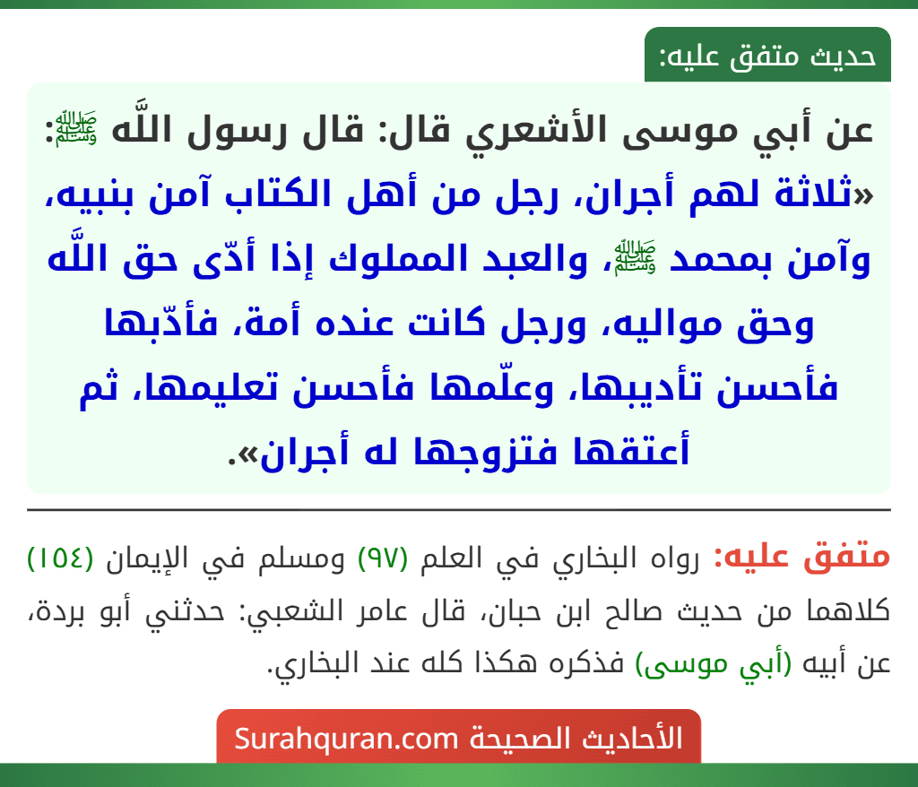 عن أبي موسى الأشعري قال: قال رسول اللَّه ﷺ: «ثلاثة لهم أجران، رجل من أهل الكتاب آمن بنبيه، وآمن بمحمد ﷺ، والعبد المملوك إذا أدّى حق اللَّه وحق مواليه، ورجل كانت عنده أمة، فأدّبها فأحسن تأديبها، وعلّمها فأحسن تعليمها، ثم أعتقها فتزوجها له أجران».