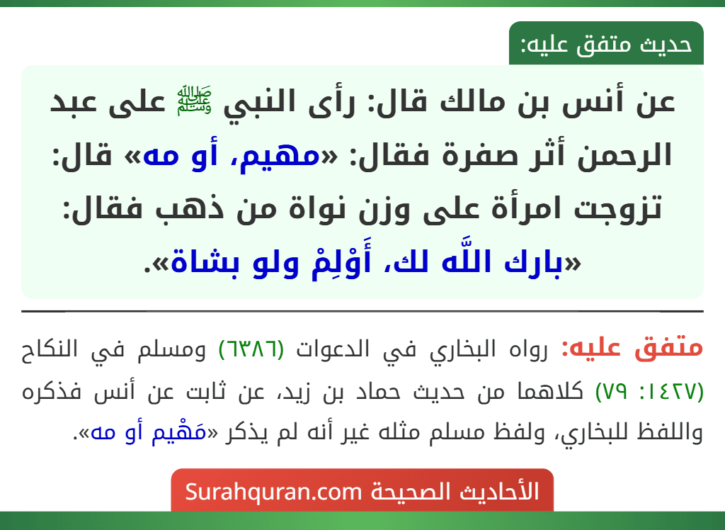 عن أنس بن مالك قال: رأى النبي ﷺ على عبد الرحمن أثر صفرة فقال: «مهيم، أو مه» قال: تزوجت امرأة على وزن نواة من ذهب فقال: «بارك اللَّه لك، أَوْلِمْ ولو بشاة».