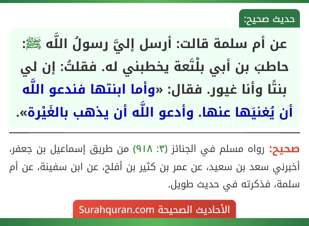 عن أم سلمة قالت: أرسل إليَّ رسولُ اللَّه ﷺ: حاطبَ بن أبي بلْتَعة يخطبني له. فقلتُ: إن لي بنتًا وأنا غيور. فقال: «وأما ابنتها فندعو اللَّه أن يُغنيَها عنها. وأدعو اللَّه أن يذهب بالغَيْرة».