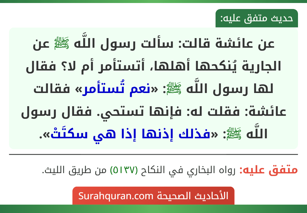 عن عائشة قالت: سألت رسول اللَّه ﷺ عن الجارية يُنكحها أهلها، أتستأمر أم لا؟ فقال لها رسول اللَّه ﷺ: «نعم تُستأمر» فقالت عائشة: فقلت له: فإنها تستحي. فقال رسول اللَّه ﷺ: «فذلك إذنها إذا هي سكتَتْ».