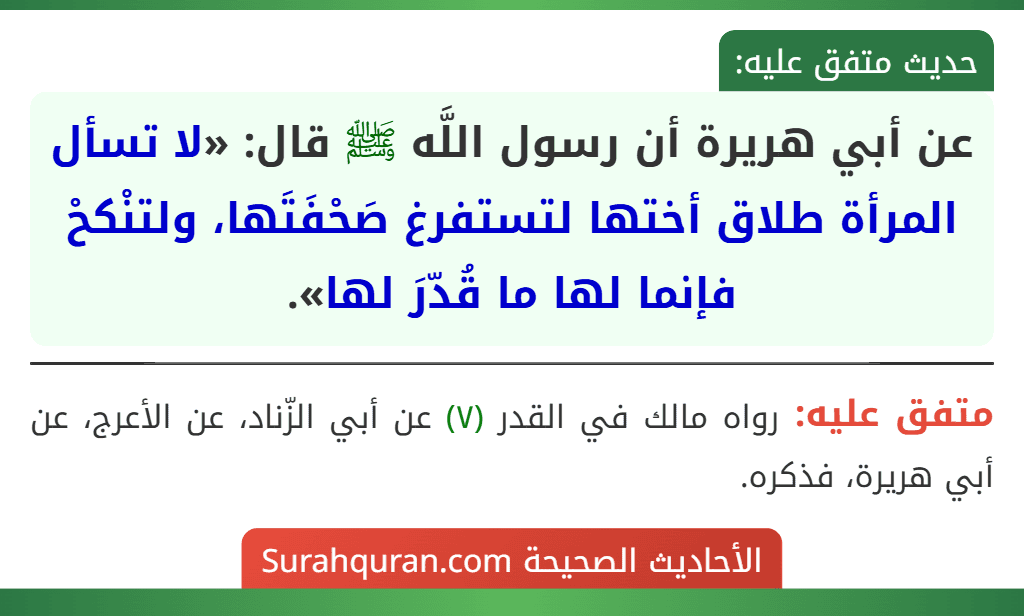 عن أبي هريرة أن رسول اللَّه ﷺ قال: «لا تسأل المرأة طلاق أختها لتستفرغ صَحْفَتَها، ولتنْكحْ فإنما لها ما قُدّرَ لها». عن أبي هريرة أن رسول اللَّه ﷺ قال: «لا تسأل المرأة طلاق أختها لتستفرغ صَحْفَتَها، ولتنْكحْ فإنما لها ما قُدّرَ لها».