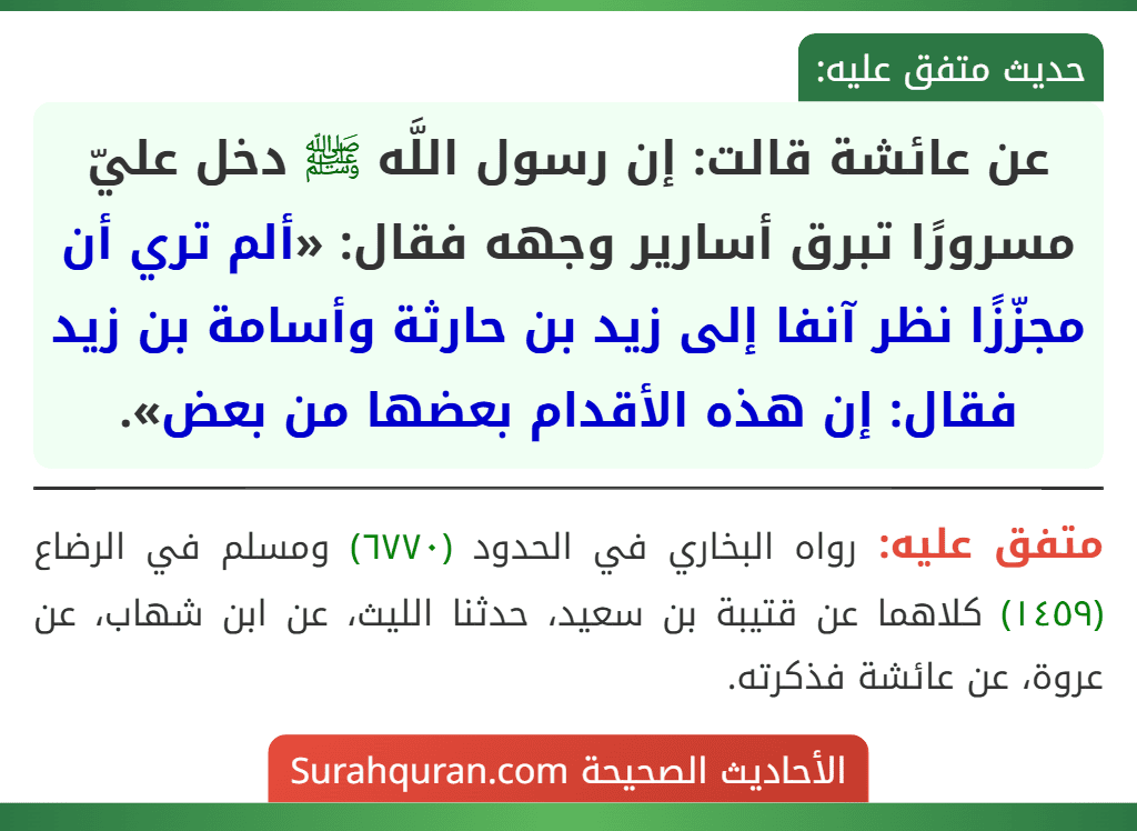 عن عائشة قالت: إن رسول اللَّه ﷺ دخل عليّ مسرورًا تبرق أسارير وجهه فقال: «ألم تري أن مجزّزًا نظر آنفا إلى زيد بن حارثة وأسامة بن زيد فقال: إن هذه الأقدام بعضها من بعض». عن عائشة قالت: إن رسول اللَّه ﷺ دخل عليّ مسرورًا تبرق أسارير وجهه فقال: «ألم تري أن مجزّزًا نظر آنفا إلى زيد بن حارثة وأسامة بن زيد فقال: إن هذه الأقدام بعضها من بعض».
