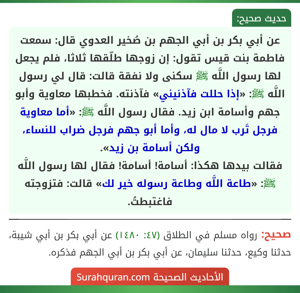 عن أبي بكر بن أبي الجهم بن صُخير العدوي قال: سمعت فاطمة بنت قيس تقول: إن زوجها طلّقها ثلاثا، فلم يجعل لها رسول اللَّه ﷺ سكنى ولا نفقة قالت: قال لي رسول اللَّه ﷺ: «إذا حللت فآذنيني» فآذنته. فخطبها معاوية وأبو جهم وأسامة ابن زيد. فقال رسول اللَّه ﷺ: «أما معاوية فرجل تَرب لا مال له، وأما أبو جهم فرجل ضراب للنساء، ولكن أسامة بن زيد».
فقالت بيدها هكذا: أسامة! أسامة! فقال لها رسول اللَّه ﷺ: «طاعة اللَّه وطاعة رسوله خير لك» قالت: فتزوجته فاغتبطتُ.
