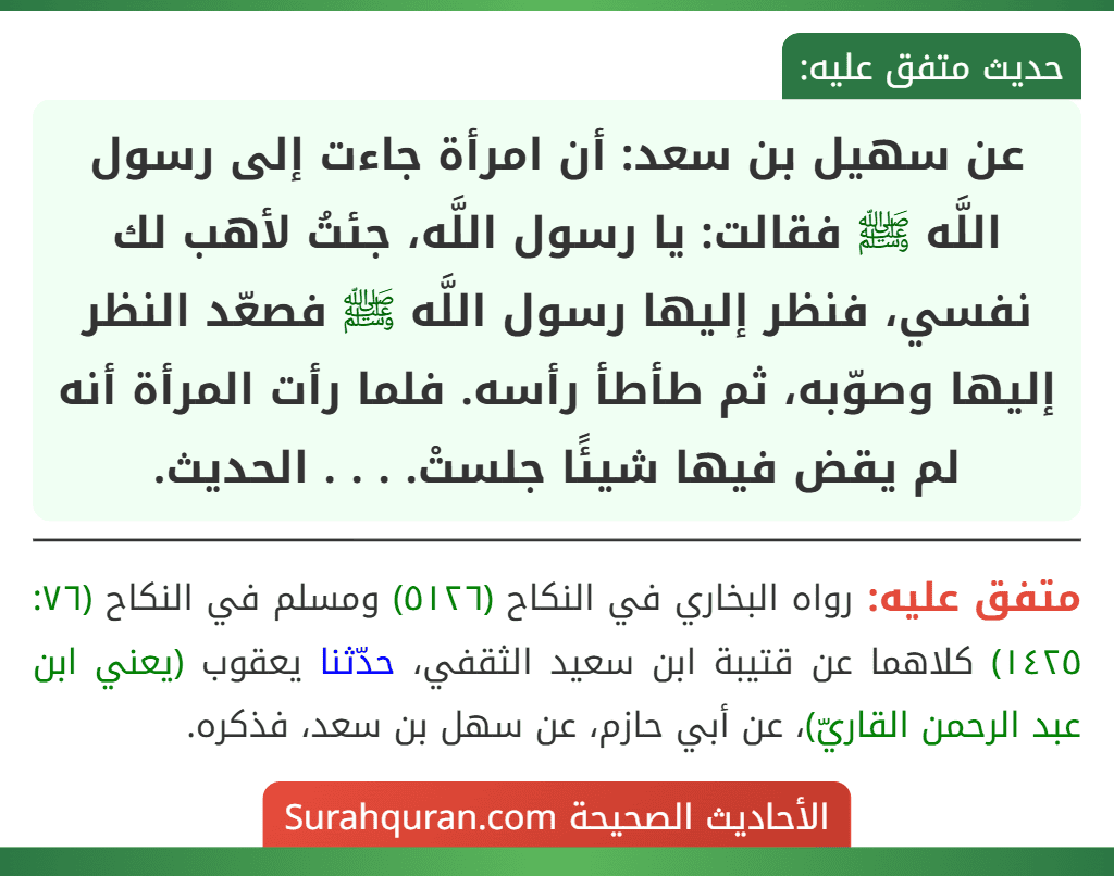عن سهيل بن سعد: أن امرأة جاءت إلى رسول اللَّه ﷺ فقالت: يا رسول اللَّه، جئتُ لأهب لك نفسي، فنظر إليها رسول اللَّه ﷺ فصعّد النظر إليها وصوّبه، ثم طأطأ رأسه. فلما رأت المرأة أنه لم يقض فيها شيئًا جلستْ. . . . الحديث. عن سهيل بن سعد: أن امرأة جاءت إلى رسول اللَّه ﷺ فقالت: يا رسول اللَّه، جئتُ لأهب لك نفسي، فنظر إليها رسول اللَّه ﷺ فصعّد النظر إليها وصوّبه، ثم طأطأ رأسه. فلما رأت المرأة أنه لم يقض فيها شيئًا جلستْ. . . . الحديث.