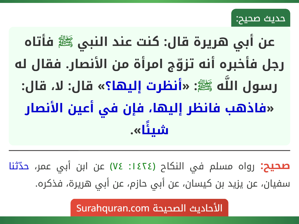 عن أبي هريرة قال: كنت عند النبي ﷺ فأتاه رجل فأخبره أنه تزوّج امرأة من الأنصار. فقال له رسول اللَّه ﷺ: «أنظرت إليها؟» قال: لا، قال: «فاذهب فانظر إليها، فإن في أعين الأنصار شيئًا». عن أبي هريرة قال: كنت عند النبي ﷺ فأتاه رجل فأخبره أنه تزوّج امرأة من الأنصار. فقال له رسول اللَّه ﷺ: «أنظرت إليها؟» قال: لا، قال: «فاذهب فانظر إليها، فإن في أعين الأنصار شيئًا».