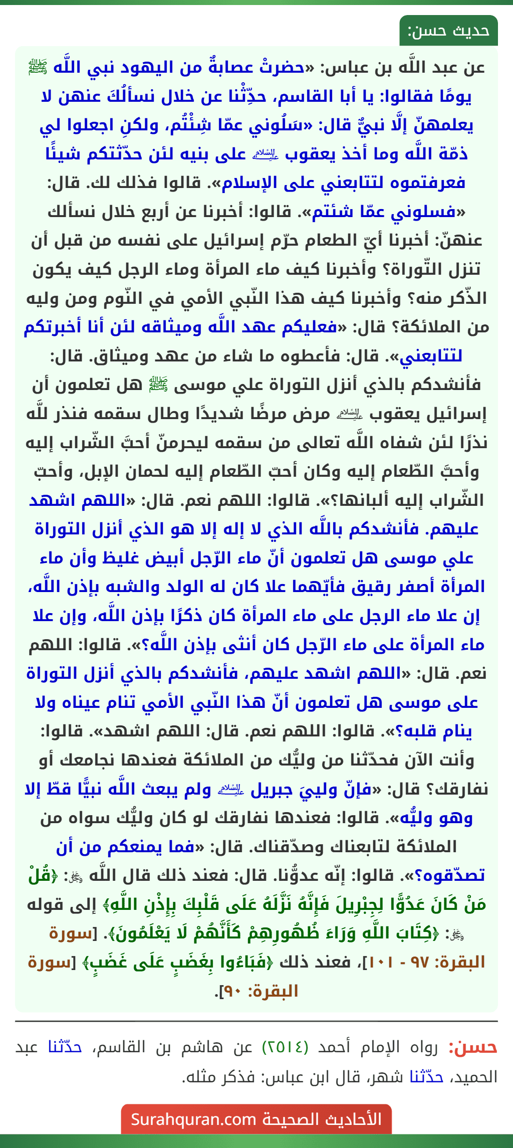 عن عبد اللَّه بن عباس: «حضرتْ عصابةٌ من اليهود نبي اللَّه ﷺ يومًا فقالوا: يا أبا القاسم، حدِّثْنا عن خلال نسألُكَ عنهن لا يعلمهنّ إلَّا نبيٌّ قال: «سَلُوني عمّا شِئْتُم، ولكنِ اجعلوا لي ذمّة اللَّه وما أخذ يعقوب ﵇ على بنيه لئن حدّثتكم شيئًا فعرفتموه لتتابعني على الإسلام». قالوا فذلك لك. قال: «فسلوني عمّا شئتم». قالوا: أخبرنا عن أربع خلال نسألك عنهنّ: أخبرنا أيّ الطعام حرّم إسرائيل على نفسه من قبل أن تنزل التّوراة؟ وأخبرنا كيف ماء المرأة وماء الرجل كيف يكون الذّكر منه؟ وأخبرنا كيف هذا النّبي الأمي في النّوم ومن وليه من الملائكة؟ قال: «فعليكم عهد اللَّه وميثاقه لئن أنا أخبرتكم لتتابعني». قال: فأعطوه ما شاء من عهد وميثاق. قال: فأنشدكم بالذي أنزل التوراة علي موسى ﷺ هل تعلمون أن إسرائيل يعقوب ﵇ مرض مرضًا شديدًا وطال سقمه فنذر للَّه نذرًا لئن شفاه اللَّه تعالى من سقمه ليحرمنّ أحبَّ الشّراب إليه وأحبَّ الطّعام إليه وكان أحبّ الطّعام إليه لحمان الإبل، وأحبّ الشّراب إليه ألبانها؟». قالوا: اللهم نعم. قال: «اللهم اشهد عليهم. فأنشدكم باللَّه الذي لا إله إلا هو الذي أنزل التوراة علي موسى هل تعلمون أنّ ماء الرّجل أبيض غليظ وأن ماء المرأة أصفر رقيق فأيّهما علا كان له الولد والشبه بإذن اللَّه، إن علا ماء الرجل على ماء المرأة كان ذكرًا بإذن اللَّه، وإن علا ماء المرأة على ماء الرّجل كان أنثى بإذن اللَّه؟». قالوا: اللهم نعم. قال: «اللهم اشهد عليهم، فأنشدكم بالذي أنزل التوراة على موسى هل تعلمون أنّ هذا النّبي الأمي تنام عيناه ولا ينام قلبه؟». قالوا: اللهم نعم. قال: اللهم اشهد». قالوا: وأنت الآن فحدّثنا من وليُّك من الملائكة فعندها نجامعك أو نفارقك؟ قال: «فإنّ ولييَ جبريل ﵇ ولم يبعث اللَّه نبيًّا قطّ إلا وهو وليُّه». قالوا: فعندها نفارقك لو كان وليُّك سواه من الملائكة لتابعناك وصدّقناك. قال: «فما يمنعكم من أن تصدّقوه؟». قالوا: إنّه عدوُّنا. قال: فعند ذلك قال اللَّه ﷿: ﴿قُلْ مَنْ كَانَ عَدُوًّا لِجِبْرِيلَ فَإِنَّهُ نَزَّلَهُ عَلَى قَلْبِكَ بِإِذْنِ اللَّهِ﴾ إلى قوله ﷿: ﴿كِتَابَ اللَّهِ وَرَاءَ ظُهُورِهِمْ كَأَنَّهُمْ لَا يَعْلَمُونَ﴾. [سورة البقرة: ٩٧ - ١٠١]، فعند ذلك ﴿فَبَاءُوا بِغَضَبٍ عَلَى غَضَبٍ﴾ [سورة البقرة: ٩٠].