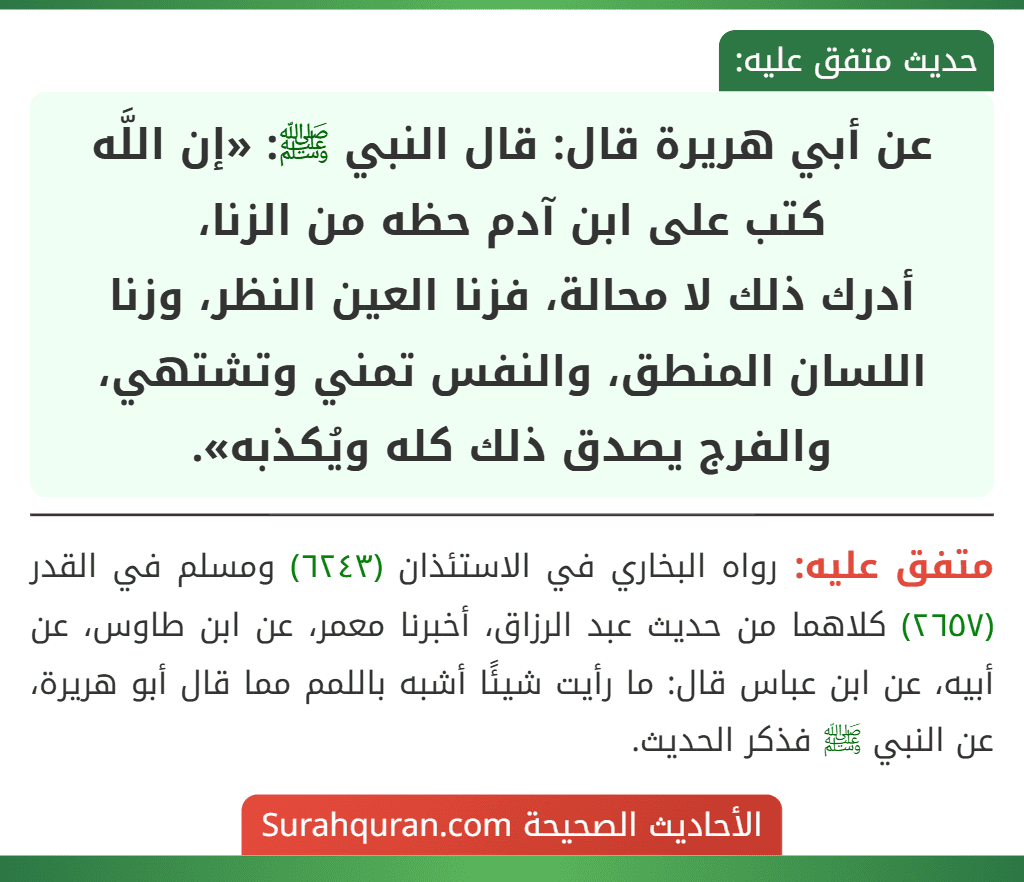 عن أبي هريرة قال: قال النبي ﷺ: «إن اللَّه كتب على ابن آدم حظه من الزنا،
أدرك ذلك لا محالة، فزنا العين النظر، وزنا اللسان المنطق، والنفس تمني وتشتهي، والفرج يصدق ذلك كله ويُكذبه».