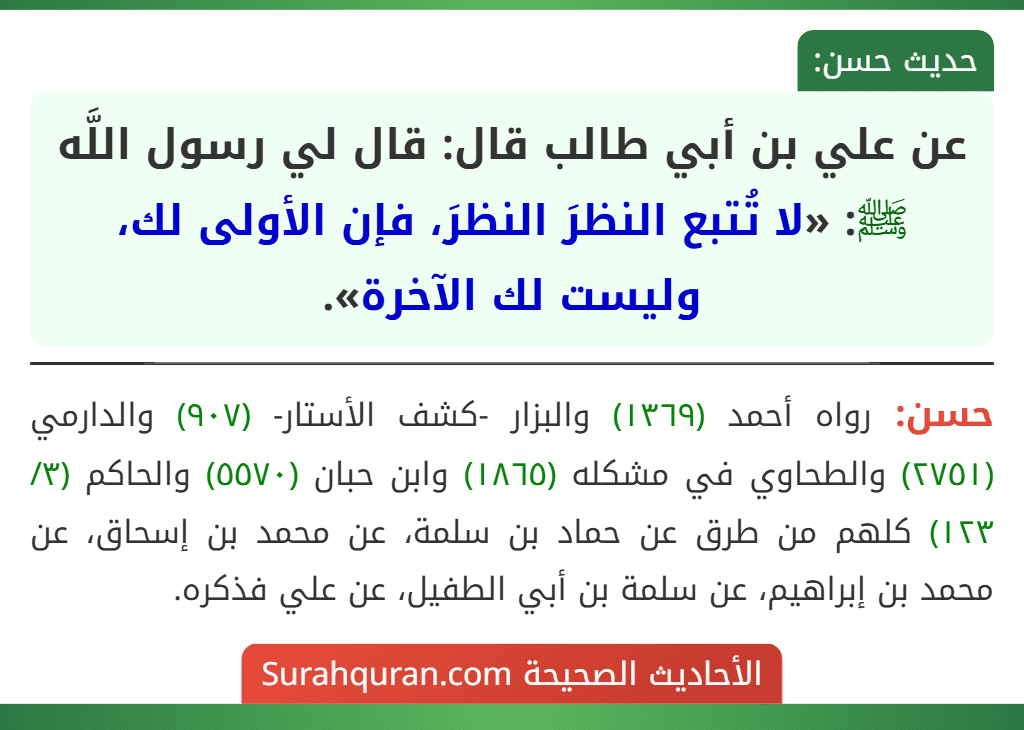 عن علي بن أبي طالب قال: قال لي رسول اللَّه ﷺ: «لا تُتبع النظرَ النظرَ، فإن الأولى لك، وليست لك الآخرة». عن علي بن أبي طالب قال: قال لي رسول اللَّه ﷺ: «لا تُتبع النظرَ النظرَ، فإن الأولى لك، وليست لك الآخرة».