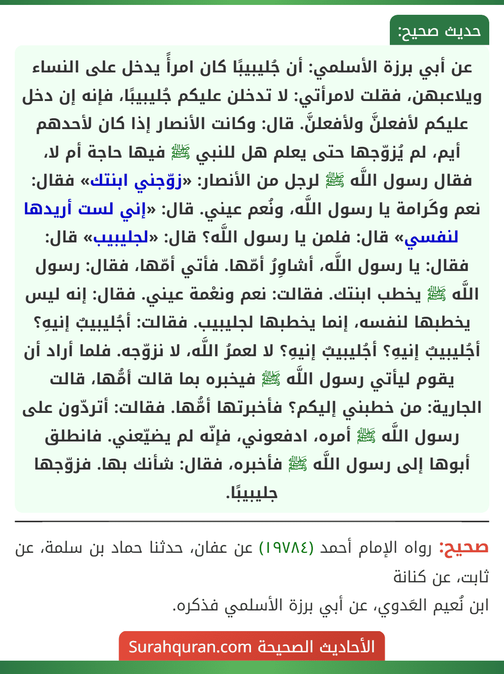عن أبي برزة الأسلمي: أن جُليبيبًا كان امرأً يدخل على النساء ويلاعبهن، فقلت لامرأتي: لا تدخلن عليكم جُليبيبًا، فإنه إن دخل عليكم لأفعلنَّ ولأفعلنَّ. قال: وكانت الأنصار إذا كان لأحدهم أيم، لم يُزوّجها حتى يعلم هل للنبي ﷺ فيها حاجة أم لا، فقال رسول اللَّه ﷺ لرجل من الأنصار: «زوّجني ابنتك» فقال: نعم وكَرامة يا رسول اللَّه، ونُعم عيني. قال: «إني لست أريدها لنفسي» قال: فلمن يا رسول اللَّه؟ قال: «لجليبيب» قال: فقال: يا رسول اللَّه، أشاوِرُ أمّها. فأتي أمّها، فقال: رسول اللَّه ﷺ يخطب ابنتك. فقالت: نعم ونعْمة عيني. فقال: إنه ليس يخطبها لنفسه، إنما يخطبها لجليبيب. فقالت: أجُليبيبٌ إنيهِ؟ أجُليبيبٌ إنيهِ؟ أجُليبيبٌ إنيهِ؟ لا لعمرُ اللَّه، لا نزوّجه. فلما أراد أن يقوم ليأتي رسول اللَّه ﷺ فيخبره بما قالت أمُّها، قالت الجارية: من خطبني إليكم؟ فأخبرتها أمُّها. فقالت: أتردّون على رسول اللَّه ﷺ أمره، ادفعوني، فإنّه لم يضيّعني. فانطلق أبوها إلى رسول اللَّه ﷺ فأخبره، فقال: شأنك بها. فزوّجها جليبيبًا.