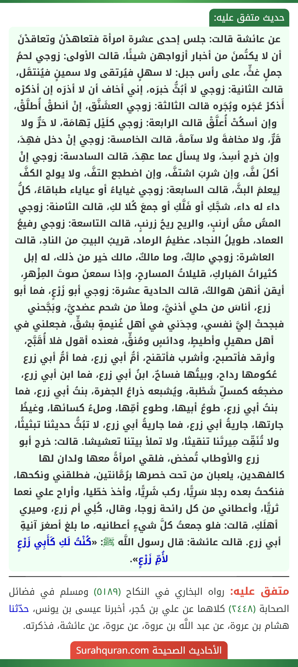 عن عائشة قالت: جلس إحدى عشرة امرأة فتعاهدْنَ وتعاقدْنَ أن لا يكتُمنَ من أخبار أزواجهن شيئًا، قالت الأولى: زوجي لحمُ جملٍ غثٍّ، على رأس جبل: لا سهلٍ فيُرتقى ولا سمينٍ فيُنتقَل، قالت الثانية: زوجي لا أبُثُّ خبرَه، إني أخاف أن لا أذرَه إن أذكرْه أَذكرْ عُجَره وبُجَره قالت الثالثة: زوجي العشَنَّق، إنْ أنطقْ أُطلَّقْ، وإن أسكُتْ أُعلَّقْ قالت الرابعة: زوجي كلَيْل تِهامَة، لا حَرٌّ ولا قَرٌّ، ولا مخافةَ ولا سآمةَ، قالت الخامسة: زوجي إنْ دخل فهِدَ، وإن خرج أسِدَ، ولا يسأل عما عهِدَ، قالت السادسة: زوجي إنْ أكلَ لفَّ، وإن شرِبَ اشتفَّ، وإن اضطجع التفَّ، ولا يولج الكفَّ لِيعلمَ البثَّ، قالت السابعة: زوجي غياياءُ أو عياياء طباقاءُ، كلُّ داء له داء، شجَّكِ أو فَلَّكِ أو جمعَ كُلا لكِ، قالت الثامنة: زوجي المسُّ مسُّ أرنبٍ، والريح ريحُ زرنبٍ، قالت التاسعة: زوجي رفيعُ العماد، طويلُ النجاد، عظيمُ الرماد، قريبُ البيتِ من النادِ، قالت العاشرة: زوجي مالِكٌ، وما مالكٌ، مالك خير من ذلك، له إبل كثيراتُ المَباركِ، قليلاتُ المسارحِ، وإذا سمعنَ صوتَ المِزْهرِ، أيقن أنهن هوالكُ، قالت الحادية عشرة: زوجي أبو زَرْعٍ، فما أبو زرع، أناسَ من حلي أذنيَّ، وملأ من شحم عضديَّ، وبَجَّحني فبجحتْ إليَّ نفسي، وجدَني في أهل غُنيمةٍ بشقٍّ، فجعلني في أهل صهيلٍ وأطيطٍ، ودائسٍ ومُنقٍّ، فعنده أقول فلا أُقَبَّح، وأرقد فأتصبح، وأشرب فأتقنح، أمُّ أبي زرع، فما أمُّ أبي زرع عُكومها رداح، وبيتُها فساحٌ، ابنُ أبي زرع، فما ابن أبي زرع، مضجعُه كمسلِّ شَطْبة، ويُشبعه ذراعُ الجفرة، بنتُ أبي زرع، فما بنتُ أبي زرع، طوعُ أبيها، وطوع أمِّها، وملءُ كسائها، وغيظُ جارتها، جاريةُ أبي زرع، فما جاريةُ أبي زرع، لا تبُثُّ حديثنا تبثيثًا، ولا تُنَقِّت مِيرتَنا تنقيثا، ولا تملأ بيتنا تعشيشا. قالت: خرج أبو زرع والأوطاب تُمخض، فلقي امرأةً معها ولدان لها
كالفهدين، يلعبان من تحت خصرها برُمَّانتين، فطلقني ونكحها، فنكحتُ بعده رجلا سَرِيًّا، ركب شَرِيًّا، وأخذ خطّيا، وأراح علي نعما ثريًّا، وأعطاني من كل رائحة زوجا، وقال، كُلِي أم زرع، وميري أهلَكِ، قالت: فلو جمعتُ كلَّ شيءٍ أعطانيه، ما بلغ أصغرَ آنيةِ أبي زرع. قالت عائشة: قال رسول اللَّه ﷺ: «كُنْتُ لَكِ كَأَبِي زَرْعٍ لأُمِّ زَرْعٍ». عن عائشة قالت: جلس إحدى عشرة امرأة فتعاهدْنَ وتعاقدْنَ أن لا يكتُمنَ من أخبار أزواجهن شيئًا، قالت الأولى: زوجي لحمُ جملٍ غثٍّ، على رأس جبل: لا سهلٍ فيُرتقى ولا سمينٍ فيُنتقَل، قالت الثانية: زوجي لا أبُثُّ خبرَه، إني أخاف أن لا أذرَه إن أذكرْه أَذكرْ عُجَره وبُجَره قالت الثالثة: زوجي العشَنَّق، إنْ أنطقْ أُطلَّقْ، وإن أسكُتْ أُعلَّقْ قالت الرابعة: زوجي كلَيْل تِهامَة، لا حَرٌّ ولا قَرٌّ، ولا مخافةَ ولا سآمةَ، قالت الخامسة: زوجي إنْ دخل فهِدَ، وإن خرج أسِدَ، ولا يسأل عما عهِدَ، قالت السادسة: زوجي إنْ أكلَ لفَّ، وإن شرِبَ اشتفَّ، وإن اضطجع التفَّ، ولا يولج الكفَّ لِيعلمَ البثَّ، قالت السابعة: زوجي غياياءُ أو عياياء طباقاءُ، كلُّ داء له داء، شجَّكِ أو فَلَّكِ أو جمعَ كُلا لكِ، قالت الثامنة: زوجي المسُّ مسُّ أرنبٍ، والريح ريحُ زرنبٍ، قالت التاسعة: زوجي رفيعُ العماد، طويلُ النجاد، عظيمُ الرماد، قريبُ البيتِ من النادِ، قالت العاشرة: زوجي مالِكٌ، وما مالكٌ، مالك خير من ذلك، له إبل كثيراتُ المَباركِ، قليلاتُ المسارحِ، وإذا سمعنَ صوتَ المِزْهرِ، أيقن أنهن هوالكُ، قالت الحادية عشرة: زوجي أبو زَرْعٍ، فما أبو زرع، أناسَ من حلي أذنيَّ، وملأ من شحم عضديَّ، وبَجَّحني فبجحتْ إليَّ نفسي، وجدَني في أهل غُنيمةٍ بشقٍّ، فجعلني في أهل صهيلٍ وأطيطٍ، ودائسٍ ومُنقٍّ، فعنده أقول فلا أُقَبَّح، وأرقد فأتصبح، وأشرب فأتقنح، أمُّ أبي زرع، فما أمُّ أبي زرع عُكومها رداح، وبيتُها فساحٌ، ابنُ أبي زرع، فما ابن أبي زرع، مضجعُه كمسلِّ شَطْبة، ويُشبعه ذراعُ الجفرة، بنتُ أبي زرع، فما بنتُ أبي زرع، طوعُ أبيها، وطوع أمِّها، وملءُ كسائها، وغيظُ جارتها، جاريةُ أبي زرع، فما جاريةُ أبي زرع، لا تبُثُّ حديثنا تبثيثًا، ولا تُنَقِّت مِيرتَنا تنقيثا، ولا تملأ بيتنا تعشيشا. قالت: خرج أبو زرع والأوطاب تُمخض، فلقي امرأةً معها ولدان لها
كالفهدين، يلعبان من تحت خصرها برُمَّانتين، فطلقني ونكحها، فنكحتُ بعده رجلا سَرِيًّا، ركب شَرِيًّا، وأخذ خطّيا، وأراح علي نعما ثريًّا، وأعطاني من كل رائحة زوجا، وقال، كُلِي أم زرع، وميري أهلَكِ، قالت: فلو جمعتُ كلَّ شيءٍ أعطانيه، ما بلغ أصغرَ آنيةِ أبي زرع. قالت عائشة: قال رسول اللَّه ﷺ: «كُنْتُ لَكِ كَأَبِي زَرْعٍ لأُمِّ زَرْعٍ».