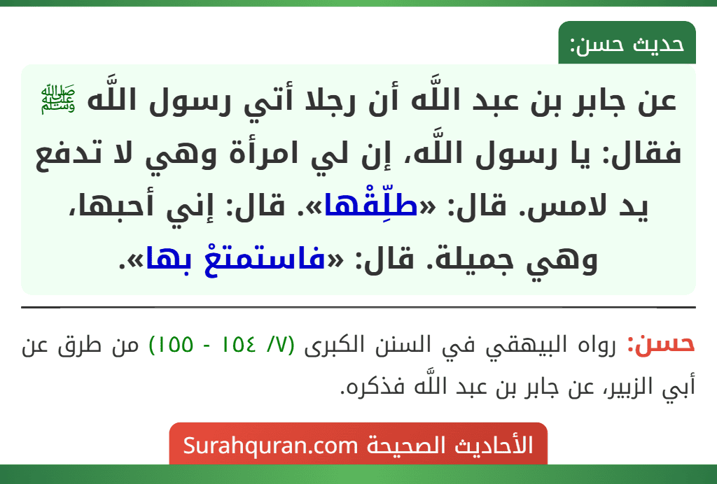 عن جابر بن عبد اللَّه أن رجلا أتي رسول اللَّه ﷺ فقال: يا رسول اللَّه، إن لي امرأة وهي لا تدفع يد لامس. قال: «طلِّقْها». قال: إني أحبها، وهي جميلة. قال: «فاستمتعْ بها». عن جابر بن عبد اللَّه أن رجلا أتي رسول اللَّه ﷺ فقال: يا رسول اللَّه، إن لي امرأة وهي لا تدفع يد لامس. قال: «طلِّقْها». قال: إني أحبها، وهي جميلة. قال: «فاستمتعْ بها».