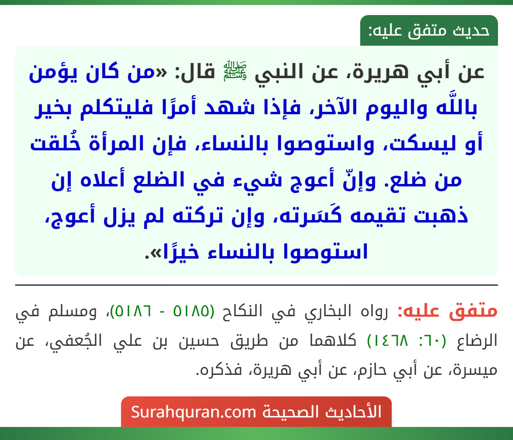 عن أبي هريرة، عن النبي ﷺ قال: «من كان يؤمن باللَّه واليوم الآخر، فإذا شهد أمرًا فليتكلم بخير أو ليسكت، واستوصوا بالنساء، فإن المرأة خُلقت من ضلع. وإنّ أعوج شيء في الضلع أعلاه إن ذهبت تقيمه كَسَرته، وإن تركته لم يزل أعوج، استوصوا بالنساء خيرًا». عن أبي هريرة، عن النبي ﷺ قال: «من كان يؤمن باللَّه واليوم الآخر، فإذا شهد أمرًا فليتكلم بخير أو ليسكت، واستوصوا بالنساء، فإن المرأة خُلقت من ضلع. وإنّ أعوج شيء في الضلع أعلاه إن ذهبت تقيمه كَسَرته، وإن تركته لم يزل أعوج، استوصوا بالنساء خيرًا».