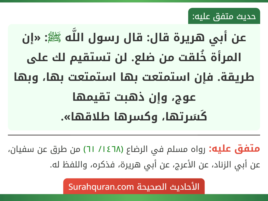 عن أبي هريرة قال: قال رسول اللَّه ﷺ: «إن المرأة خُلقت من ضلع. لن تستقيم لك على طريقة. فإن استمتعت بها استمتعت بها، وبها عوج، وإن ذهبت تقيمها
كَسَرتها، وكسرها طلاقها». عن أبي هريرة قال: قال رسول اللَّه ﷺ: «إن المرأة خُلقت من ضلع. لن تستقيم لك على طريقة. فإن استمتعت بها استمتعت بها، وبها عوج، وإن ذهبت تقيمها
كَسَرتها، وكسرها طلاقها».