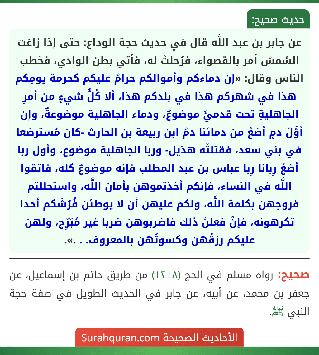 عن جابر بن عبد اللَّه قال في حديث حجة الوداع: حتى إذا زاغت الشمسُ أمر بالقصواء، فرُحلتْ له، فأتي بطن الوادي، فخطب الناس وقال: «إن دماءكم وأموالكم حرامٌ عليكم كحرمة يومِكم هذا في شهركم هذا في بلدكم هذا، ألا كُلُّ شيءٍ من أمرِ الجاهليةِ تحت قدميَّ موضوعٌ، ودماء الجاهلية موضوعةٌ، وإن أوَّلَ دمٍ أضعُ من دمائنا دمُ ابن ربيعة بن الحارث -كان مُسترضعا في بني سعد، فقتلتْه هذيل- وربا الجاهلية موضوع، وأول ربا أضعُ رِبانا رِبا عباس بن عبد المطلب فإنه موضوعٌ كله، فاتقوا اللَّه في النساء، فإنكم أخذتموهن بأمان اللَّه، واستحللتم فروجهن بكلمة اللَّه، ولكم عليهن أن لا يوطئن فُرُشَكم أحدا تكرهونه، فإنْ فعلنَ ذلك فاضربوهن ضربا غير مُبَرِّح، ولهن عليكم رزقُهن وكسوتُهن بالمعروف. . .».