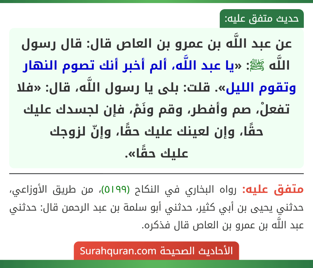 عن عبد اللَّه بن عمرو بن العاص قال: قال رسول اللَّه ﷺ: «يا عبد اللَّه، ألم أخبر أنك تصوم النهار وتقوم الليل». قلت: بلى يا رسول اللَّه، قال: «فلا تفعلْ، صم وأفطر، وقم ونَمْ، فإن لجسدك عليك حقًا، وإن لعينك عليك حقًا، وإنّ لزوجك
عليك حقًا».