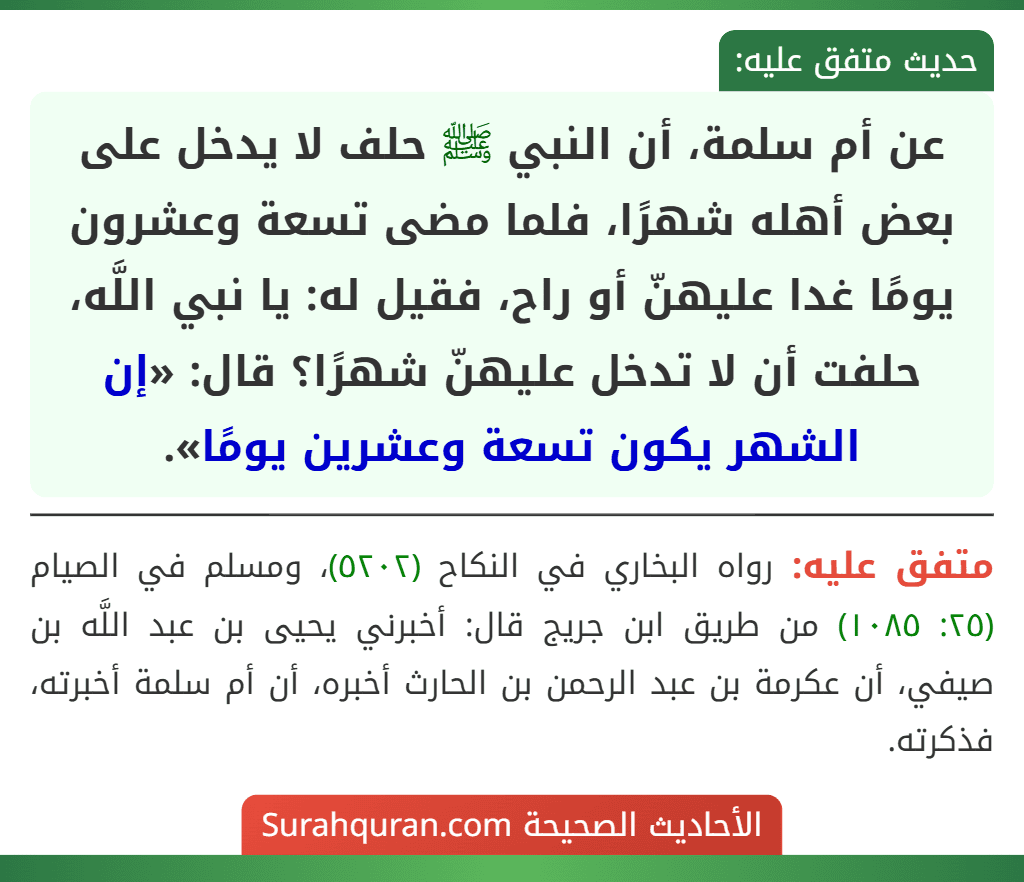 عن أم سلمة، أن النبي ﷺ حلف لا يدخل على بعض أهله شهرًا، فلما مضى تسعة وعشرون يومًا غدا عليهنّ أو راح، فقيل له: يا نبي اللَّه، حلفت أن لا تدخل عليهنّ شهرًا؟ قال: «إن الشهر يكون تسعة وعشرين يومًا».