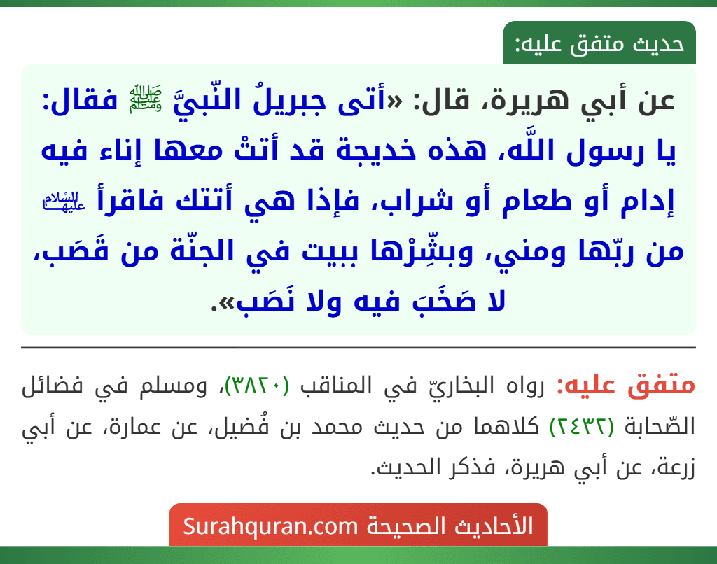 عن أبي هريرة، قال: «أتى جبريلُ النّبيَّ ﷺ فقال: يا رسول اللَّه، هذه خديجة قد أتتْ معها إناء فيه إدام أو طعام أو شراب، فإذا هي أتتك فاقرأ ﵍ من ربّها ومني، وبشِّرْها ببيت في الجنّة من قَصَب، لا صَخَبَ فيه ولا نَصَب». عن أبي هريرة، قال: «أتى جبريلُ النّبيَّ ﷺ فقال: يا رسول اللَّه، هذه خديجة قد أتتْ معها إناء فيه إدام أو طعام أو شراب، فإذا هي أتتك فاقرأ ﵍ من ربّها ومني، وبشِّرْها ببيت في الجنّة من قَصَب، لا صَخَبَ فيه ولا نَصَب».