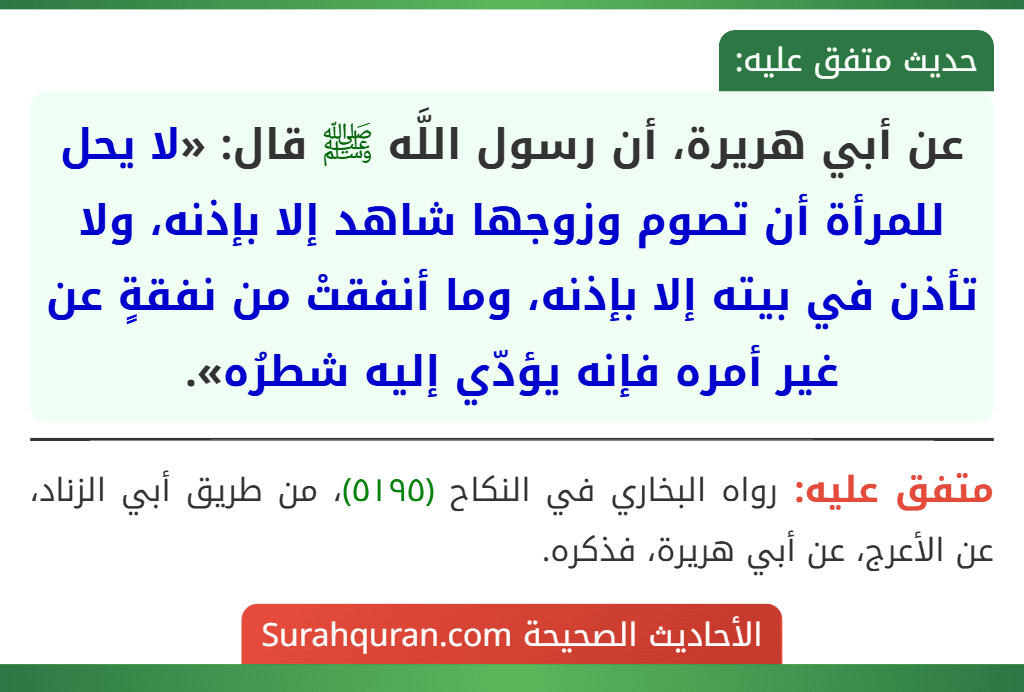 عن أبي هريرة، أن رسول اللَّه ﷺ قال: «لا يحل للمرأة أن تصوم وزوجها شاهد إلا بإذنه، ولا تأذن في بيته إلا بإذنه، وما أنفقتْ من نفقةٍ عن غير أمره فإنه يؤدّي إليه شطرُه». عن أبي هريرة، أن رسول اللَّه ﷺ قال: «لا يحل للمرأة أن تصوم وزوجها شاهد إلا بإذنه، ولا تأذن في بيته إلا بإذنه، وما أنفقتْ من نفقةٍ عن غير أمره فإنه يؤدّي إليه شطرُه».