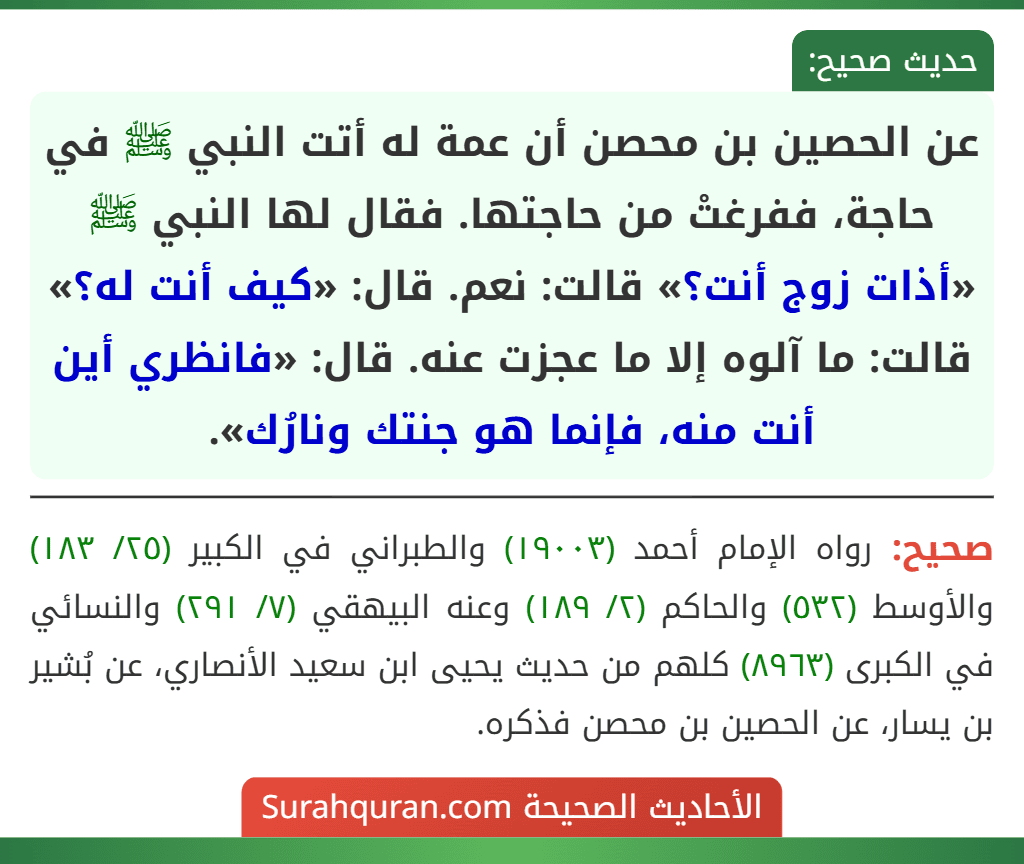 عن الحصين بن محصن أن عمة له أتت النبي ﷺ في حاجة، ففرغتْ من حاجتها. فقال لها النبي ﷺ «أذات زوج أنت؟» قالت: نعم. قال: «كيف أنت له؟» قالت: ما آلوه إلا ما عجزت عنه. قال: «فانظري أين أنت منه، فإنما هو جنتك ونارُك».