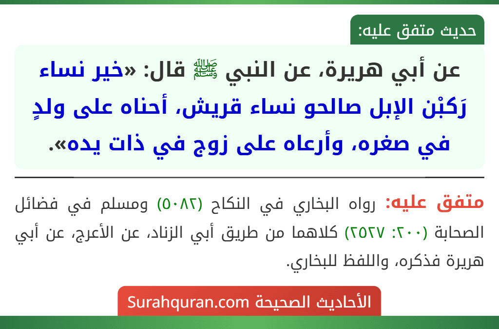 عن أبي هريرة، عن النبي ﷺ قال: «خير نساء رَكبْن الإبل صالحو نساء قريش، أحناه على ولدٍ في صغره، وأرعاه على زوج في ذات يده». عن أبي هريرة، عن النبي ﷺ قال: «خير نساء رَكبْن الإبل صالحو نساء قريش، أحناه على ولدٍ في صغره، وأرعاه على زوج في ذات يده».