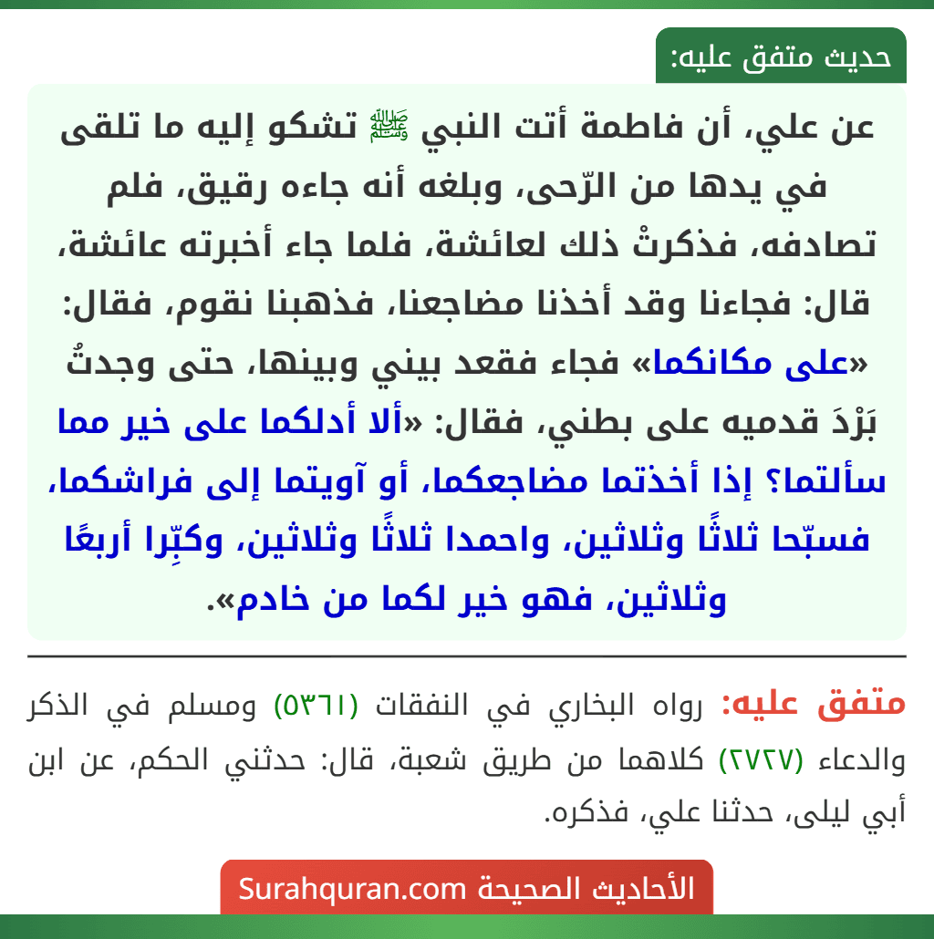 عن علي، أن فاطمة أتت النبي ﷺ تشكو إليه ما تلقى في يدها من الرّحى، وبلغه أنه جاءه رقيق، فلم تصادفه، فذكرتْ ذلك لعائشة، فلما جاء أخبرته عائشة، قال: فجاءنا وقد أخذنا مضاجعنا، فذهبنا نقوم، فقال: «على مكانكما» فجاء فقعد بيني وبينها، حتى وجدتُ بَرْدَ قدميه على بطني، فقال: «ألا أدلكما على خير مما سألتما؟ إذا أخذتما مضاجعكما، أو آويتما إلى فراشكما، فسبّحا ثلاثًا وثلاثين، واحمدا ثلاثًا وثلاثين، وكبِّرا أربعًا وثلاثين، فهو خير لكما من خادم».