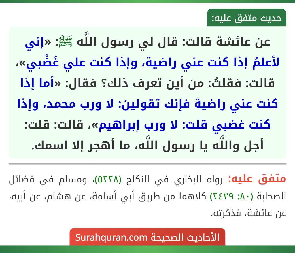 عن عائشة قالت: قال لي رسول اللَّه ﷺ: «إني لأعلمُ إذا كنت عني راضية، وإذا كنت علي غَضْبي»، قالت: فقلتُ: من أين تعرف ذلك؟ فقال: «أما إذا كنت عني راضية فإنك تقولين: لا ورب محمد، وإذا كنت غضبي قلت: لا ورب إبراهيم»، قالت: قلت: أجل واللَّه يا رسول اللَّه، ما أهجر إلا اسمك.