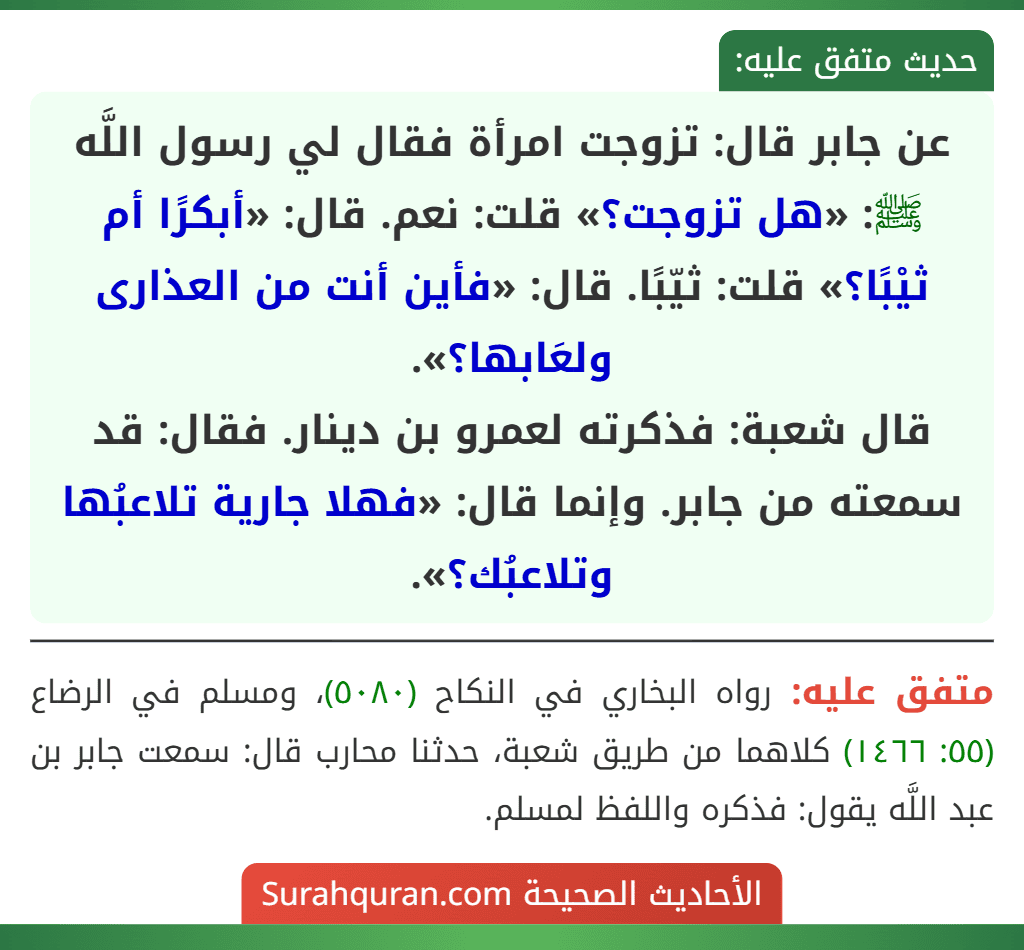 عن جابر قال: تزوجت امرأة فقال لي رسول اللَّه ﷺ: «هل تزوجت؟» قلت: نعم. قال: «أبكرًا أم ثيْبًا؟» قلت: ثيّبًا. قال: «فأين أنت من العذارى ولعَابها؟».
قال شعبة: فذكرته لعمرو بن دينار. فقال: قد سمعته من جابر. وإنما قال: «فهلا جارية تلاعبُها وتلاعبُك؟». عن جابر قال: تزوجت امرأة فقال لي رسول اللَّه ﷺ: «هل تزوجت؟» قلت: نعم. قال: «أبكرًا أم ثيْبًا؟» قلت: ثيّبًا. قال: «فأين أنت من العذارى ولعَابها؟».
قال شعبة: فذكرته لعمرو بن دينار. فقال: قد سمعته من جابر. وإنما قال: «فهلا جارية تلاعبُها وتلاعبُك؟».