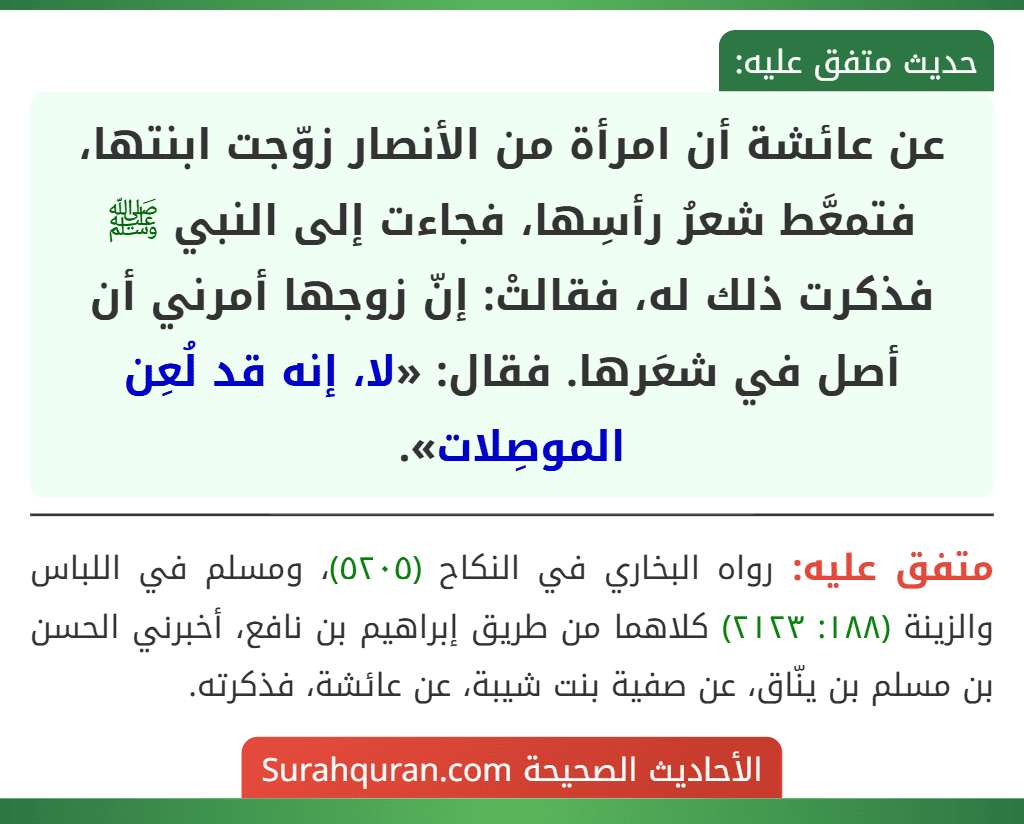 عن عائشة أن امرأة من الأنصار زوّجت ابنتها، فتمعَّط شعرُ رأسِها، فجاءت إلى النبي ﷺ فذكرت ذلك له، فقالتْ: إنّ زوجها أمرني أن أصل في شعَرها. فقال: «لا، إنه قد لُعِن الموصِلات».