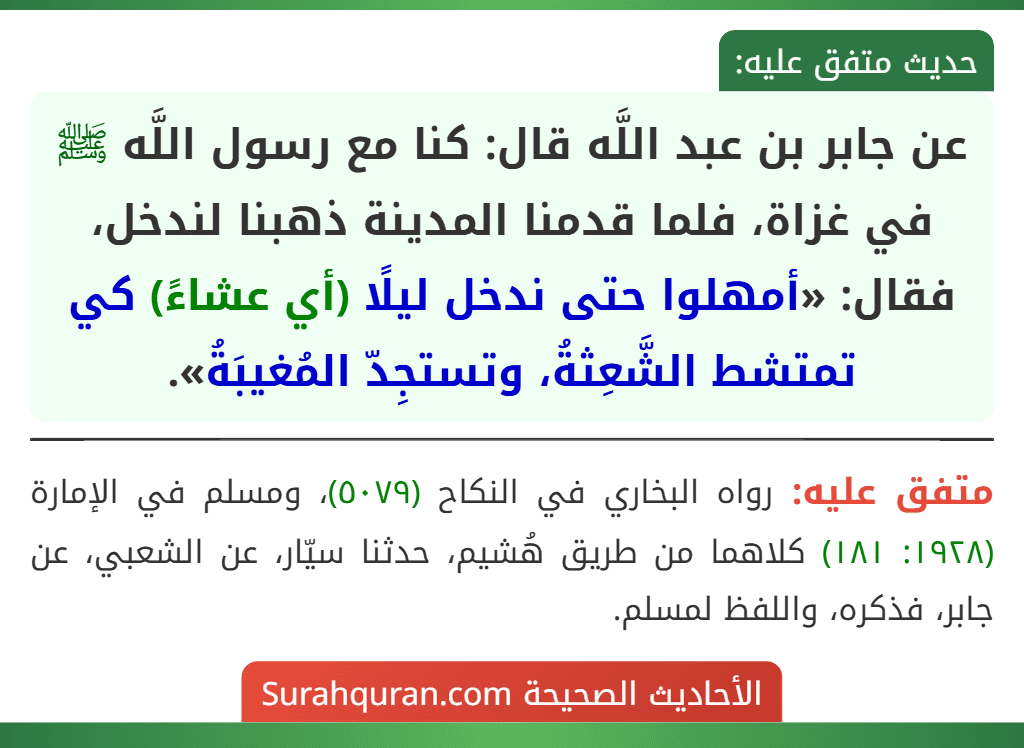 عن جابر بن عبد اللَّه قال: كنا مع رسول اللَّه ﷺ في غزاة، فلما قدمنا المدينة ذهبنا لندخل، فقال: «أمهلوا حتى ندخل ليلًا (أي عشاءً) كي تمتشط الشَّعِثةُ، وتستجِدّ المُغيبَةُ».