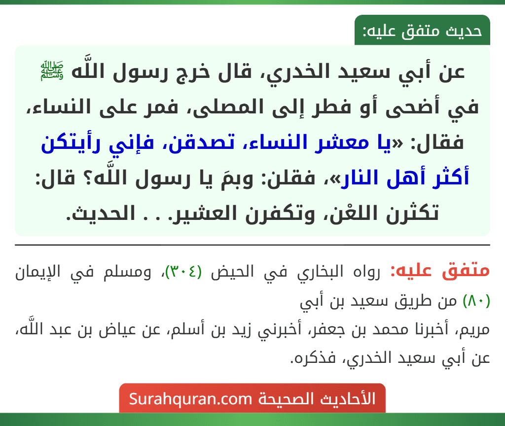 عن أبي سعيد الخدري، قال خرج رسول اللَّه ﷺ في أضحى أو فطر إلى المصلى، فمر على النساء، فقال: «يا معشر النساء، تصدقن، فإني رأيتكن أكثر أهل النار»، فقلن: وبمَ يا رسول اللَّه؟ قال: تكثرن اللعْن، وتكفرن العشير. . . الحديث. عن أبي سعيد الخدري، قال خرج رسول اللَّه ﷺ في أضحى أو فطر إلى المصلى، فمر على النساء، فقال: «يا معشر النساء، تصدقن، فإني رأيتكن أكثر أهل النار»، فقلن: وبمَ يا رسول اللَّه؟ قال: تكثرن اللعْن، وتكفرن العشير. . . الحديث.