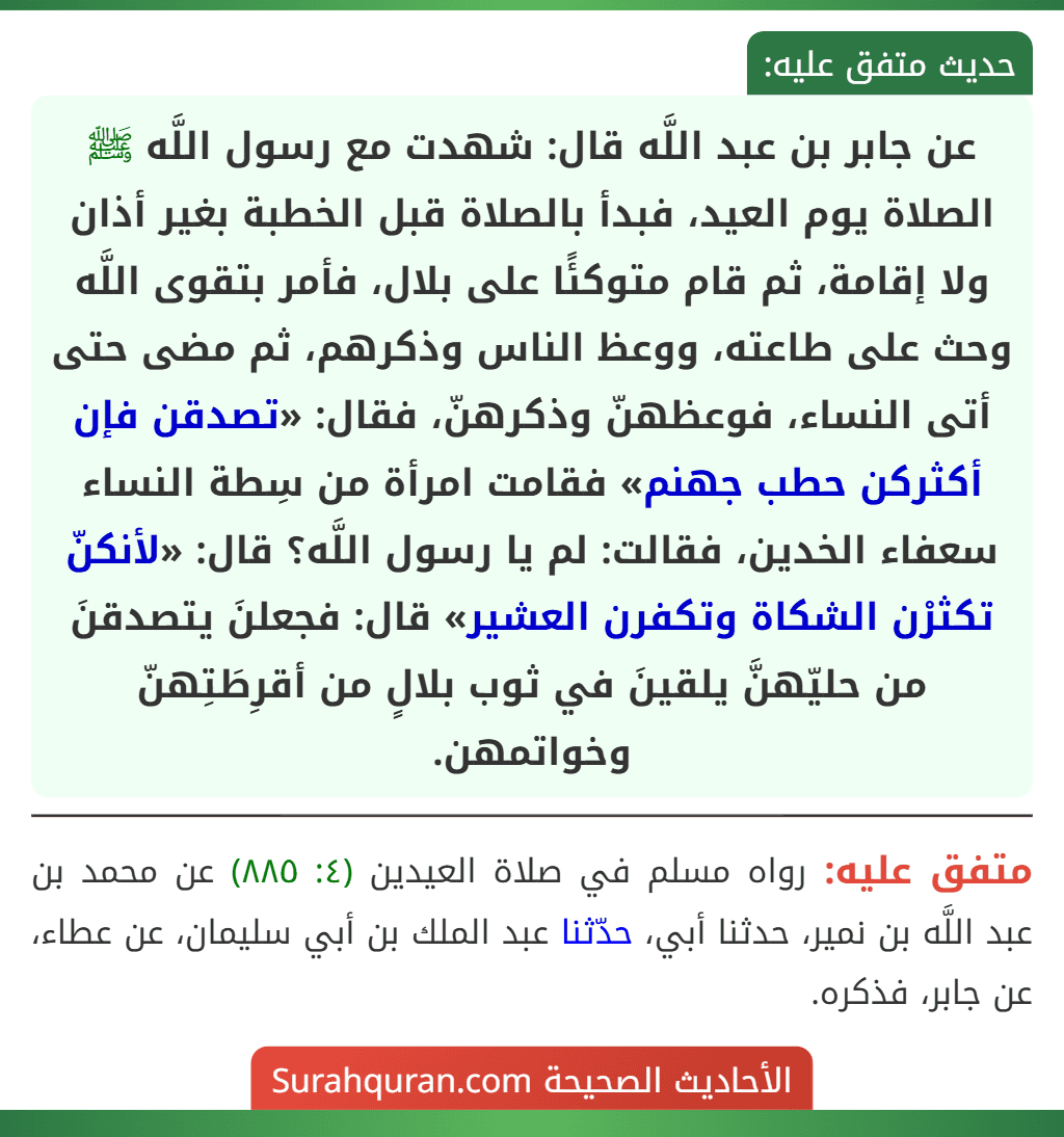 عن جابر بن عبد اللَّه قال: شهدت مع رسول اللَّه ﷺ الصلاة يوم العيد، فبدأ بالصلاة قبل الخطبة بغير أذان ولا إقامة، ثم قام متوكئًا على بلال، فأمر بتقوى اللَّه وحث على طاعته، ووعظ الناس وذكرهم، ثم مضى حتى أتى النساء، فوعظهنّ وذكرهنّ، فقال: «تصدقن فإن أكثركن حطب جهنم» فقامت امرأة من سِطة النساء سعفاء الخدين، فقالت: لم يا رسول اللَّه؟ قال: «لأنكنّ تكثرْن الشكاة وتكفرن العشير» قال: فجعلنَ يتصدقنَ من حليّهنَّ يلقينَ في ثوب بلالٍ من أقرِطَتِهنّ وخواتمهن.