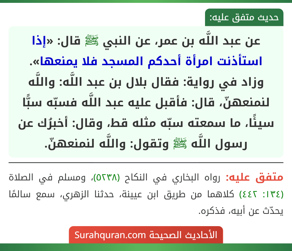 عن عبد اللَّه بن عمر، عن النبي ﷺ قال: «إذا استأذنت امرأة أحدكم المسجد فلا يمنعها».
وزاد في رواية: فقال بلال بن عبد اللَّه: واللَّه لنمنعهنّ، قال: فأقبل عليه عبد اللَّه فسبّه سبًّا سيئًا، ما سمعته سبّه مثله قط، وقال: أخبرُك عن رسول اللَّه ﷺ وتقول: واللَّه لنمنعهنّ.