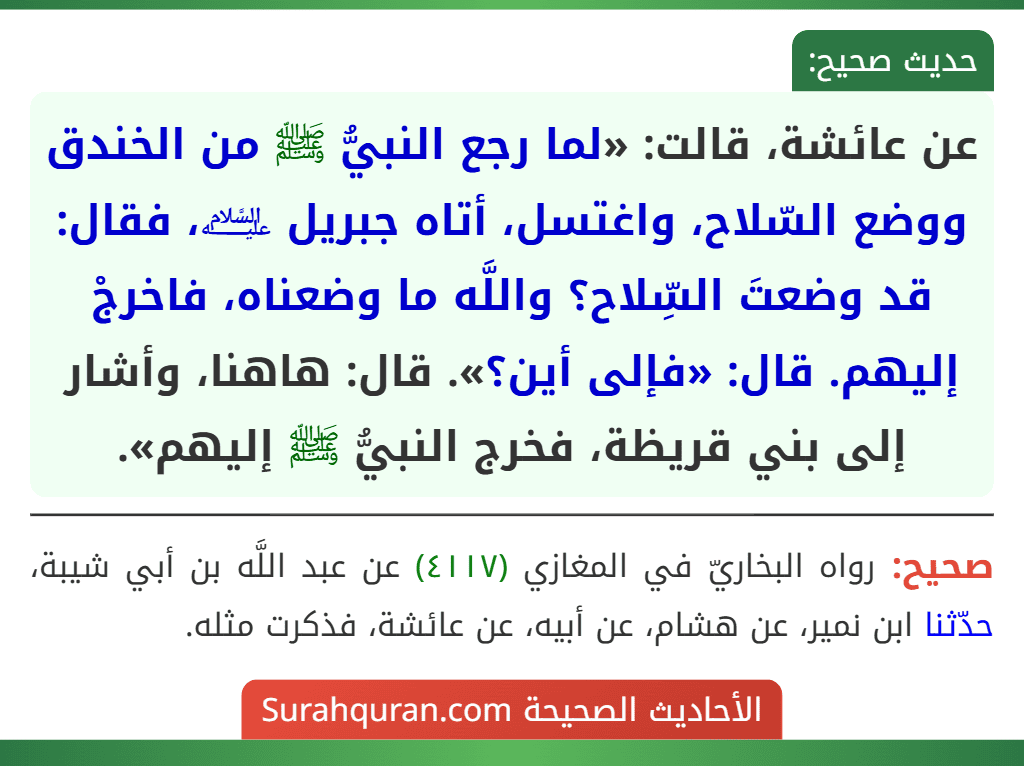 عن عائشة، قالت: «لما رجع النبيُّ ﷺ من الخندق ووضع السّلاح، واغتسل، أتاه جبريل ﵇، فقال: قد وضعتَ السِّلاح؟ واللَّه ما وضعناه، فاخرجْ إليهم. قال: «فإلى أين؟». قال: هاهنا، وأشار إلى بني قريظة، فخرج النبيُّ ﷺ إليهم».