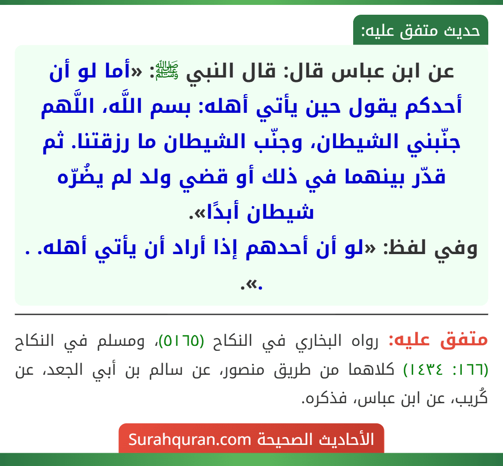 عن ابن عباس قال: قال النبي ﷺ: «أما لو أن أحدكم يقول حين يأتي أهله: بسم اللَّه، اللَّهم جنّبني الشيطان، وجنّب الشيطان ما رزقتنا. ثم قدّر بينهما في ذلك أو قضي ولد لم يضُرّه شيطان أبدًا».
وفي لفظ: «لو أن أحدهم إذا أراد أن يأتي أهله. . .».