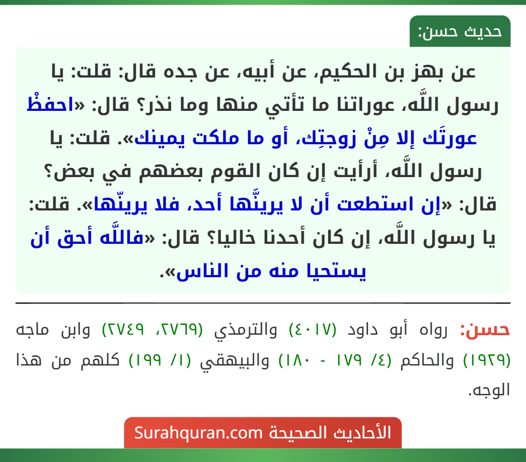 عن بهز بن الحكيم، عن أبيه، عن جده قال: قلت: يا رسول اللَّه، عوراتنا ما تأتي منها وما نذر؟ قال: «احفظْ عورتَك إلا مِنْ زوجتِك، أو ما ملكت يمينك». قلت: يا رسول اللَّه، أرأيت إن كان القوم بعضهم في بعض؟ قال: «إن استطعت أن لا يرينَّها أحد، فلا يرينّها». قلت: يا رسول اللَّه، إن كان أحدنا خاليا؟ قال: «فاللَّه أحق أن يستحيا منه من الناس».