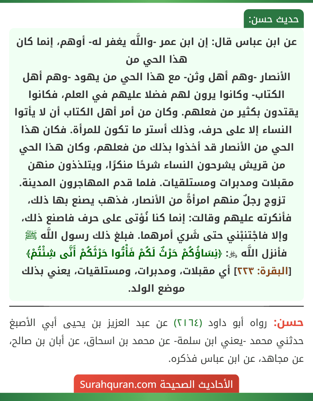عن ابن عباس قال: إن ابن عمر -واللَّه يغفر له- أوهم، إنما كان هذا الحي من
الأنصار -وهم أهل وثن- مع هذا الحي من يهود -وهم أهل الكتاب- وكانوا يرون لهم فضلا عليهم في العلم، فكانوا يقتدون بكثير من فعلهم. وكان من أمر أهل الكتاب أن لا يأتوا النساء إلا على حرف، وذلك أستر ما تكون للمرأة. فكان هذا الحي من الأنصار قد أخذوا بذلك من فعلهم، وكان هذا الحي من قريش يشرحون النساء شرحًا منكرًا، ويتلذذون منهن مقبلات ومدبرات ومستلقيات. فلما قدم المهاجرون المدينة. تزوج رجلٌ منهم امرأةً من الأنصار، فذهب يصنع بها ذلك، فأنكرته عليهم وقالت: إنما كنا نُؤتى على حرف فاصنع ذلك، وإلا فاجْتنبْني حتى شَري أمرهما. فبلغ ذلك رسول اللَّه ﷺ فأنزل اللَّه ﷿: ﴿نِسَاؤُكُمْ حَرْثٌ لَكُمْ فَأْتُوا حَرْثَكُمْ أَنَّى شِئْتُمْ﴾ [البقرة: ٢٢٣] أي مقبلات، ومدبرات، ومستلقيات، يعني بذلك موضع الولد.